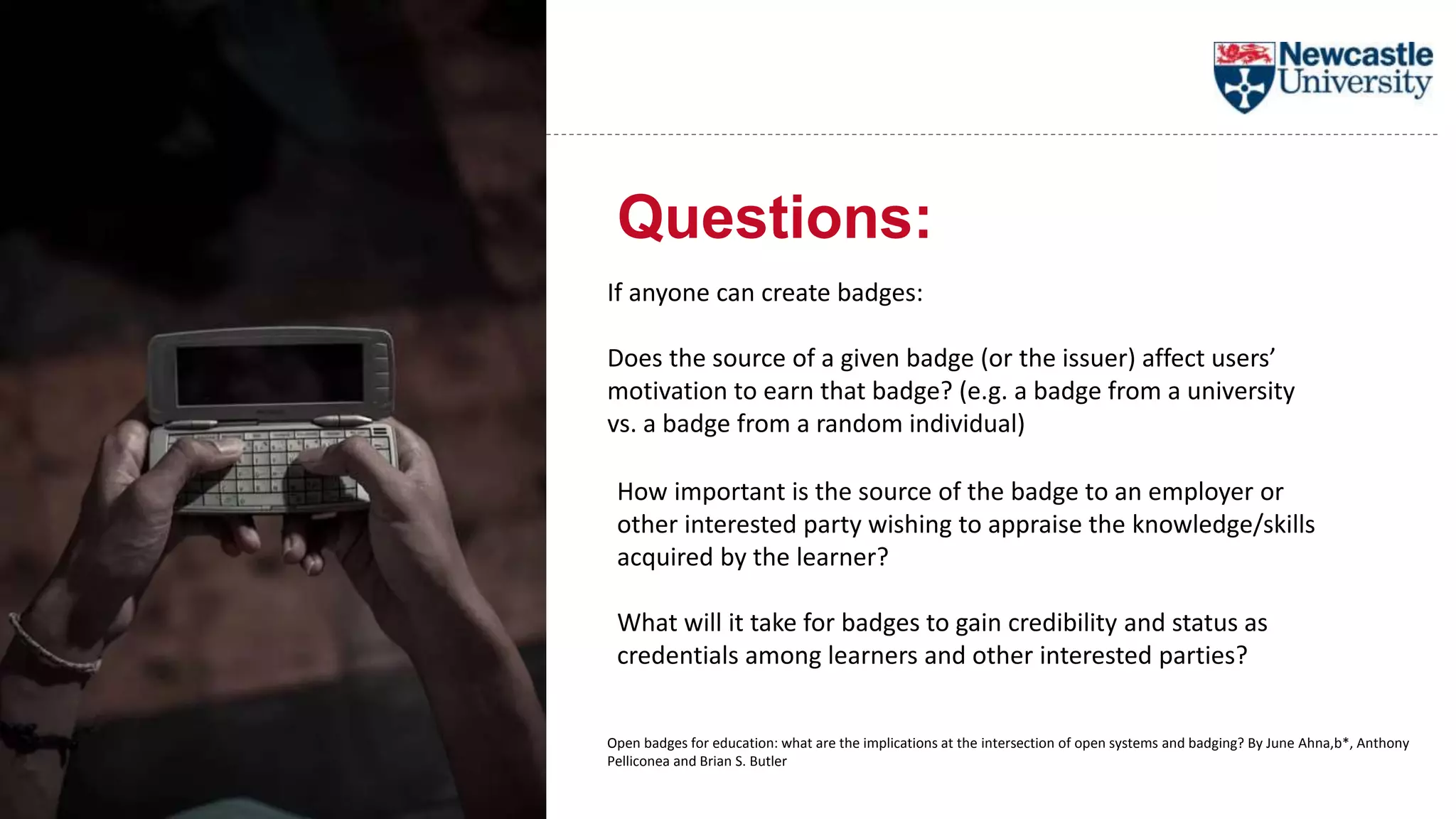 Questions:
If anyone can create badges:
Does the source of a given badge (or the issuer) affect users’
motivation to earn that badge? (e.g. a badge from a university
vs. a badge from a random individual)
How important is the source of the badge to an employer or
other interested party wishing to appraise the knowledge/skills
acquired by the learner?
What will it take for badges to gain credibility and status as
credentials among learners and other interested parties?
Open badges for education: what are the implications at the intersection of open systems and badging? By June Ahna,b*, Anthony
Pelliconea and Brian S. Butler
 