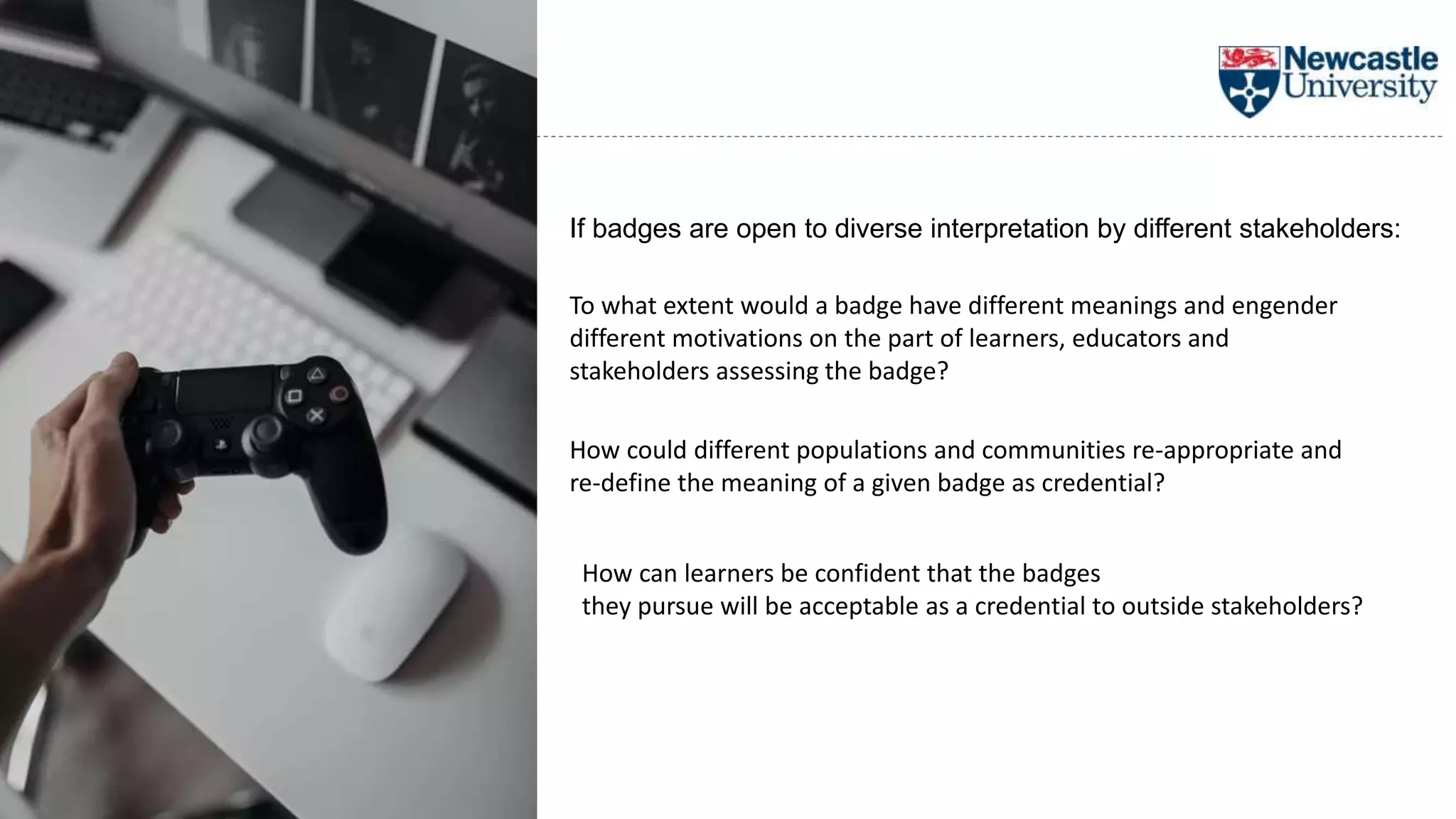To what extent would a badge have different meanings and engender
different motivations on the part of learners, educators and
stakeholders assessing the badge?
If badges are open to diverse interpretation by different stakeholders:
How can learners be confident that the badges
they pursue will be acceptable as a credential to outside stakeholders?
How could different populations and communities re-appropriate and
re-define the meaning of a given badge as credential?
 