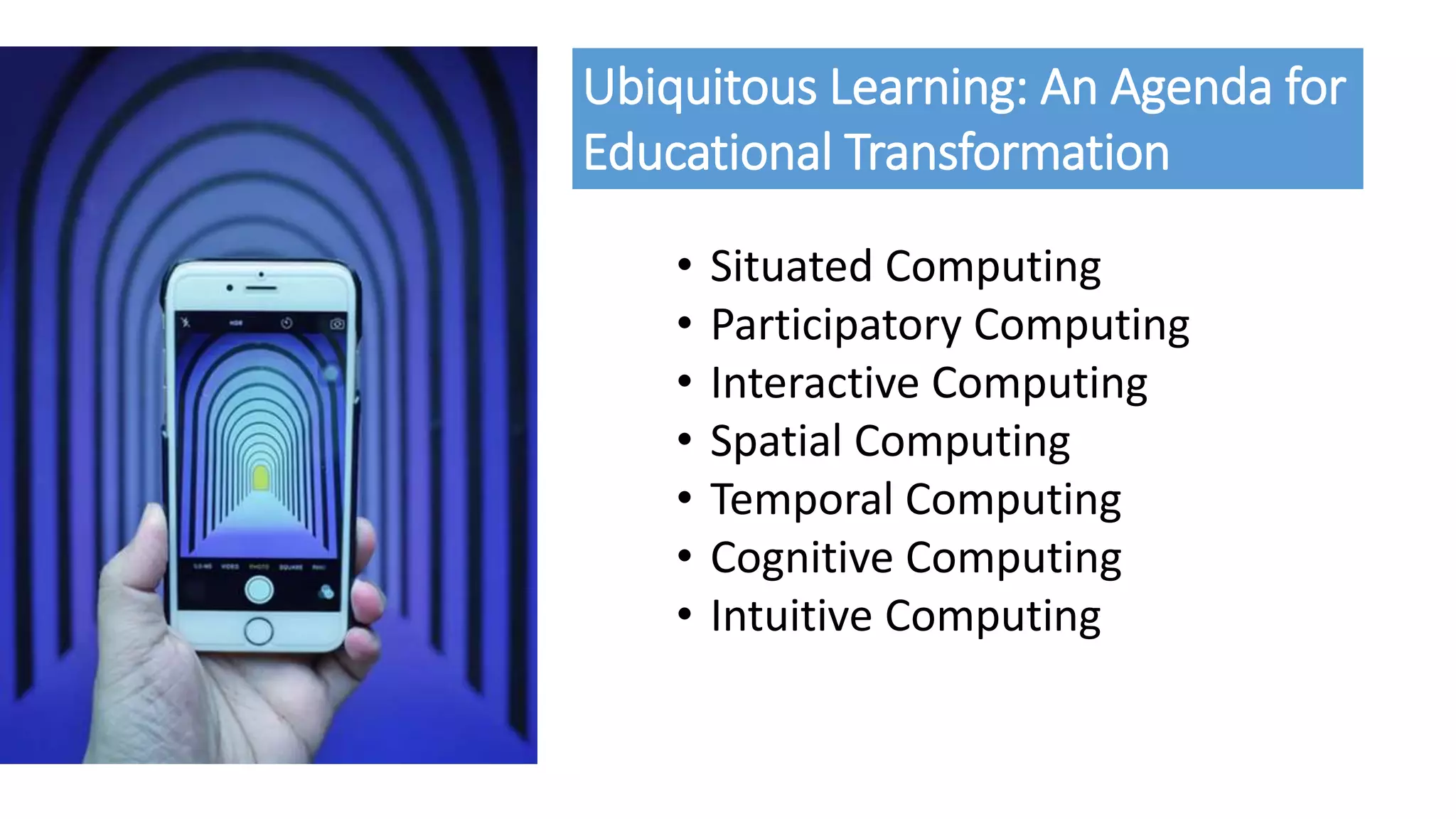 • Situated Computing
• Participatory Computing
• Interactive Computing
• Spatial Computing
• Temporal Computing
• Cognitive Computing
• Intuitive Computing
Ubiquitous Learning: An Agenda for
Educational Transformation
 
