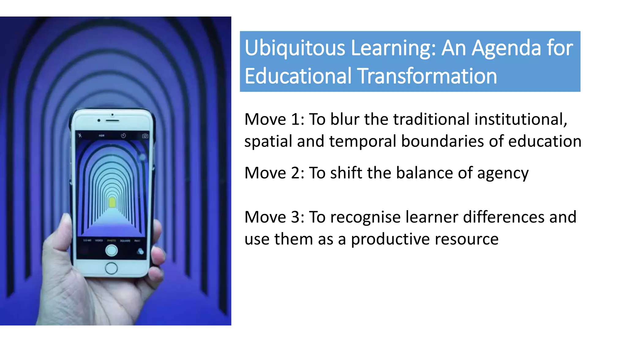 Ubiquitous Learning: An Agenda for
Educational Transformation
Move 1: To blur the traditional institutional,
spatial and temporal boundaries of education
Move 2: To shift the balance of agency
Move 3: To recognise learner differences and
use them as a productive resource
 