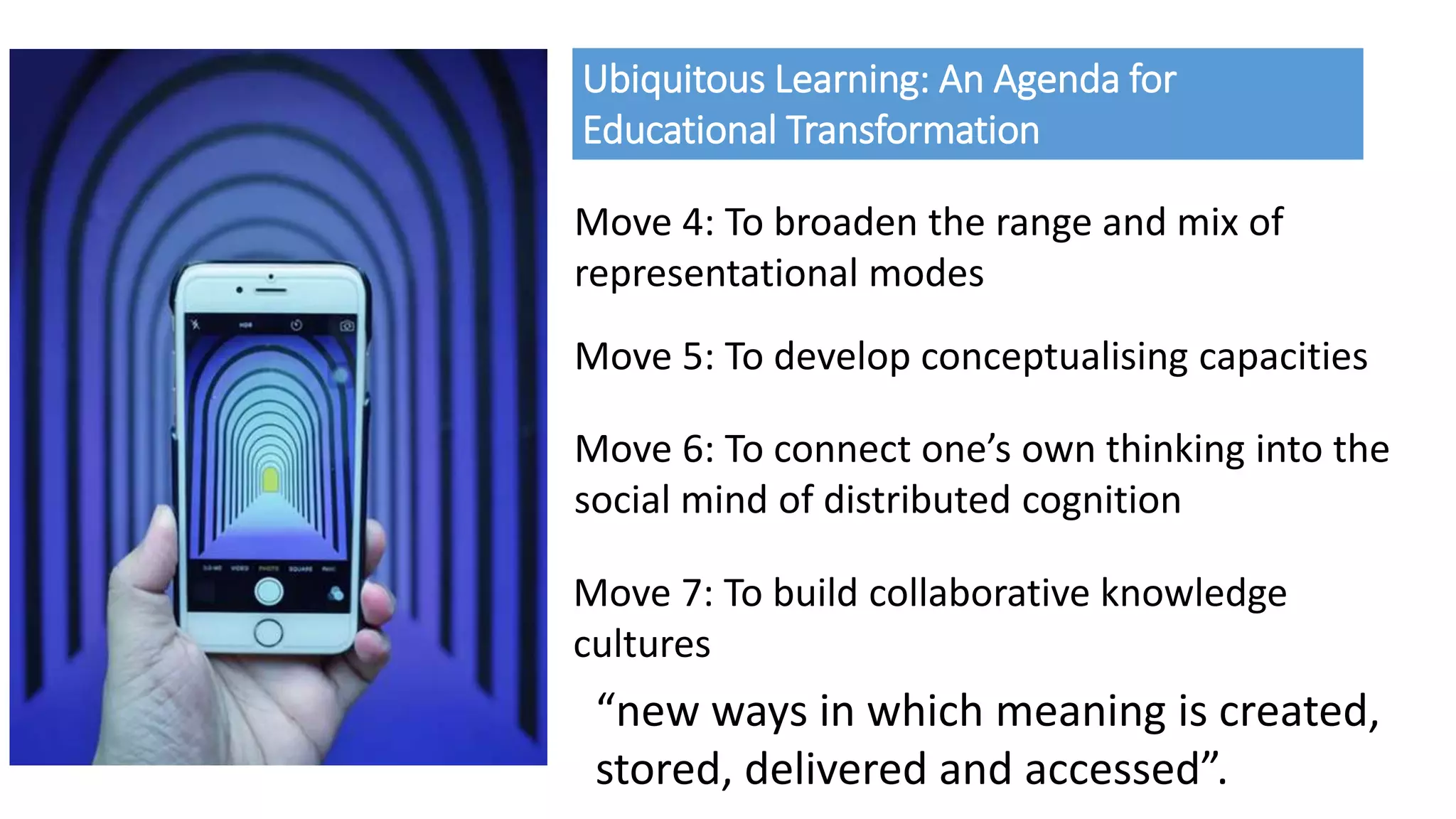 Ubiquitous Learning: An Agenda for
Educational Transformation
Move 4: To broaden the range and mix of
representational modes
Move 5: To develop conceptualising capacities
Move 6: To connect one’s own thinking into the
social mind of distributed cognition
Move 7: To build collaborative knowledge
cultures
“new ways in which meaning is created,
stored, delivered and accessed”.
 