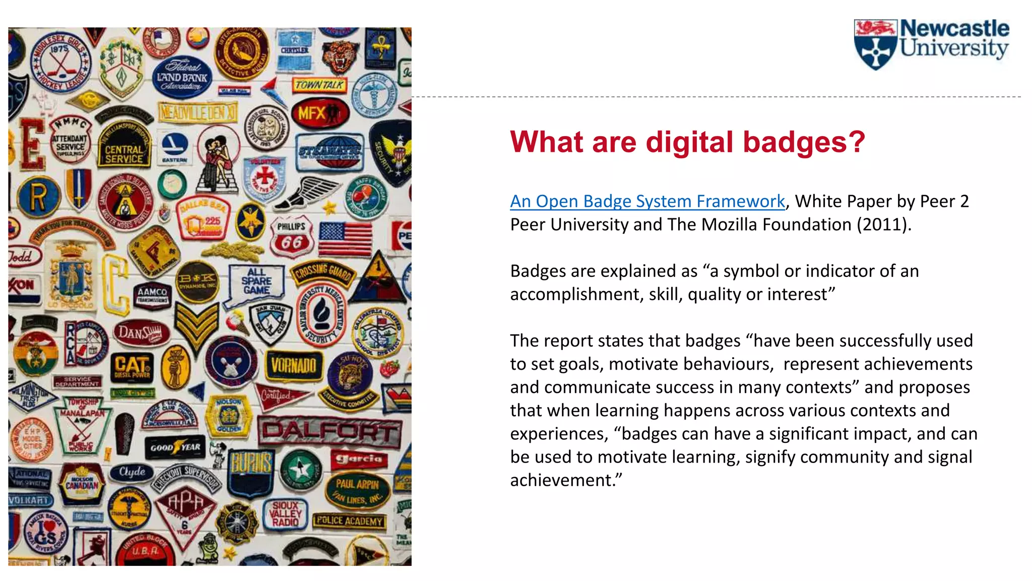 What are digital badges?
An Open Badge System Framework, White Paper by Peer 2
Peer University and The Mozilla Foundation (2011).
Badges are explained as “a symbol or indicator of an
accomplishment, skill, quality or interest”
The report states that badges “have been successfully used
to set goals, motivate behaviours, represent achievements
and communicate success in many contexts” and proposes
that when learning happens across various contexts and
experiences, “badges can have a significant impact, and can
be used to motivate learning, signify community and signal
achievement.”
 