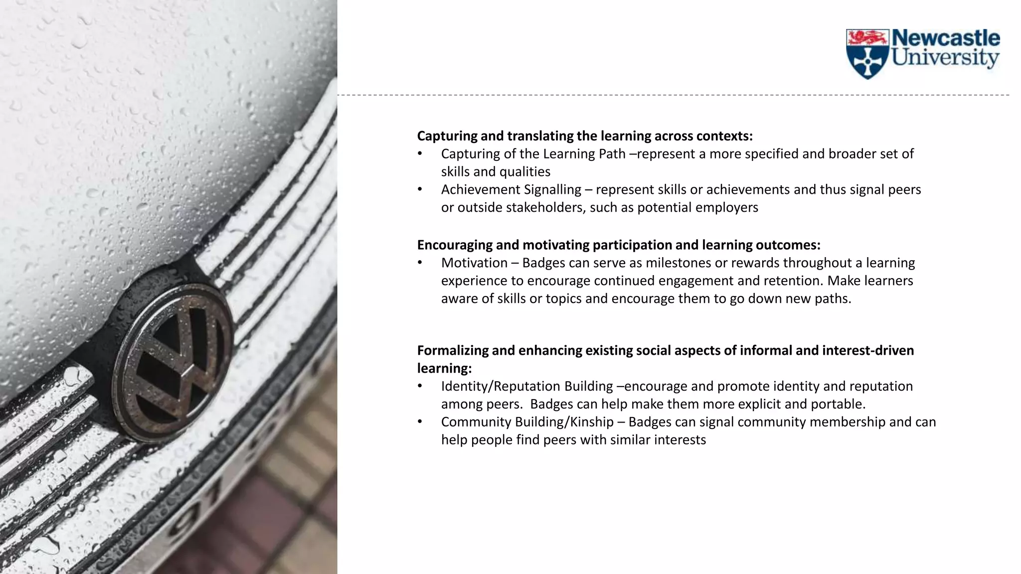 Capturing and translating the learning across contexts:
• Capturing of the Learning Path –represent a more specified and broader set of
skills and qualities
• Achievement Signalling – represent skills or achievements and thus signal peers
or outside stakeholders, such as potential employers
Encouraging and motivating participation and learning outcomes:
• Motivation – Badges can serve as milestones or rewards throughout a learning
experience to encourage continued engagement and retention. Make learners
aware of skills or topics and encourage them to go down new paths.
Formalizing and enhancing existing social aspects of informal and interest-driven
learning:
• Identity/Reputation Building –encourage and promote identity and reputation
among peers. Badges can help make them more explicit and portable.
• Community Building/Kinship – Badges can signal community membership and can
help people find peers with similar interests
 