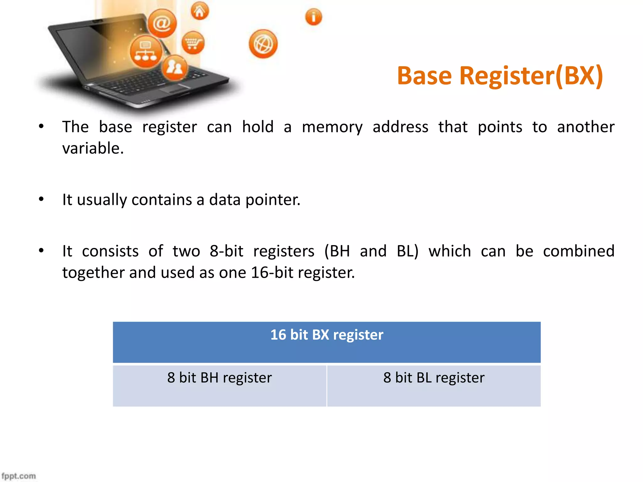 Base Register(BX)
• The base register can hold a memory address that points to another
variable.
• It usually contains a data pointer.
• It consists of two 8-bit registers (BH and BL) which can be combined
together and used as one 16-bit register.
16 bit BX register
8 bit BH register 8 bit BL register
 