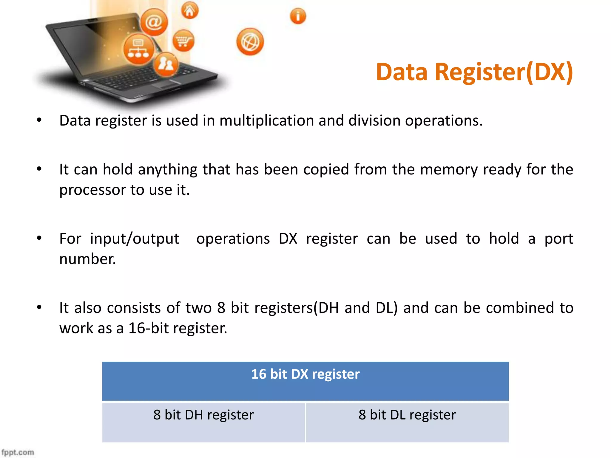 Data Register(DX)
• Data register is used in multiplication and division operations.
• It can hold anything that has been copied from the memory ready for the
processor to use it.
• For input/output operations DX register can be used to hold a port
number.
• It also consists of two 8 bit registers(DH and DL) and can be combined to
work as a 16-bit register.
16 bit DX register
8 bit DH register 8 bit DL register
 