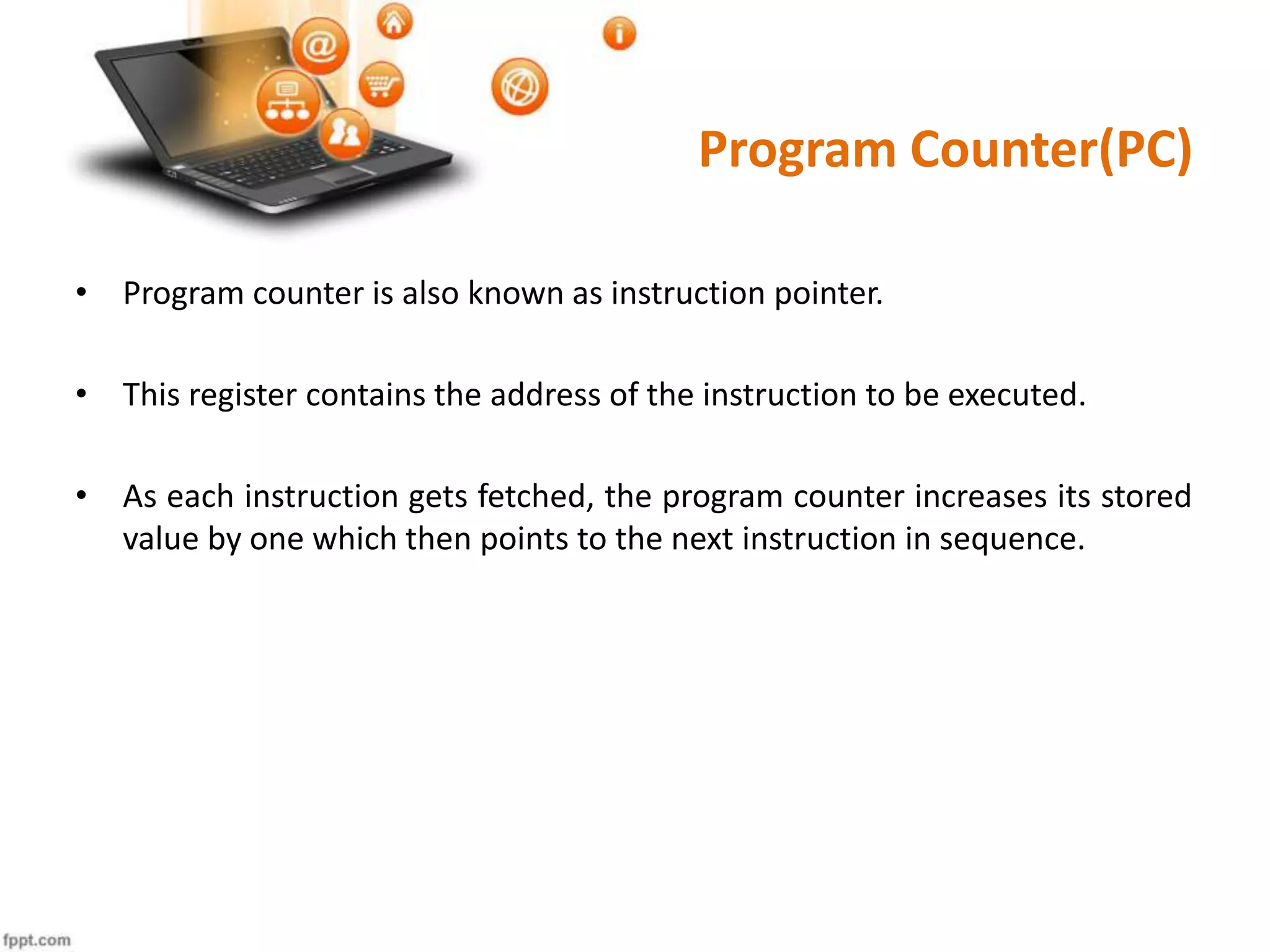 Program Counter(PC)
• Program counter is also known as instruction pointer.
• This register contains the address of the instruction to be executed.
• As each instruction gets fetched, the program counter increases its stored
value by one which then points to the next instruction in sequence.
 