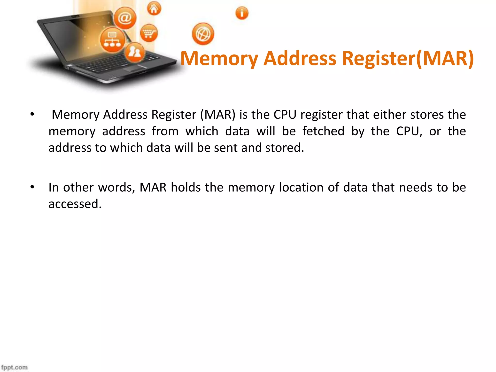 Memory Address Register(MAR)
• Memory Address Register (MAR) is the CPU register that either stores the
memory address from which data will be fetched by the CPU, or the
address to which data will be sent and stored.
• In other words, MAR holds the memory location of data that needs to be
accessed.
 