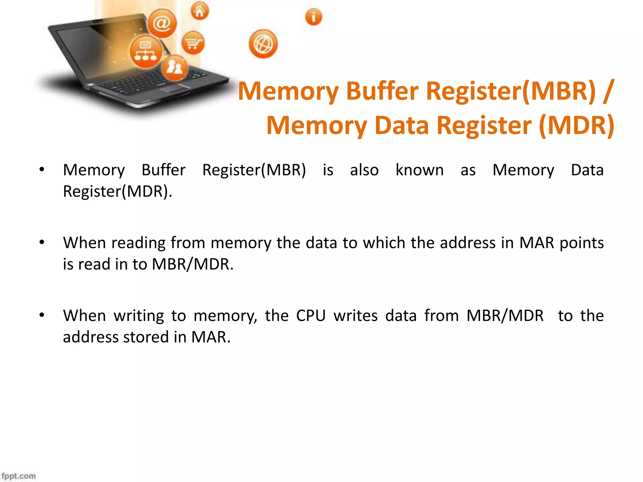 Memory Buffer Register(MBR) /
Memory Data Register (MDR)
• Memory Buffer Register(MBR) is also known as Memory Data
Register(MDR).
• When reading from memory the data to which the address in MAR points
is read in to MBR/MDR.
• When writing to memory, the CPU writes data from MBR/MDR to the
address stored in MAR.
 