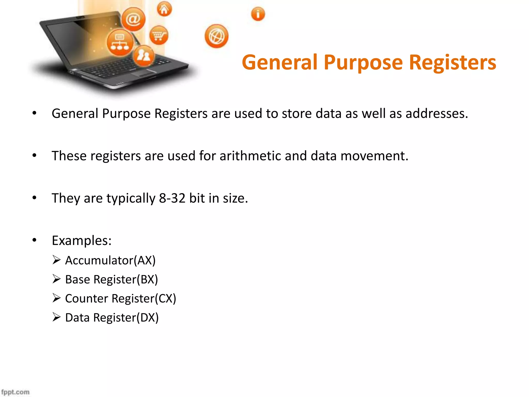 General Purpose Registers
• General Purpose Registers are used to store data as well as addresses.
• These registers are used for arithmetic and data movement.
• They are typically 8-32 bit in size.
• Examples:
 Accumulator(AX)
 Base Register(BX)
 Counter Register(CX)
 Data Register(DX)
 