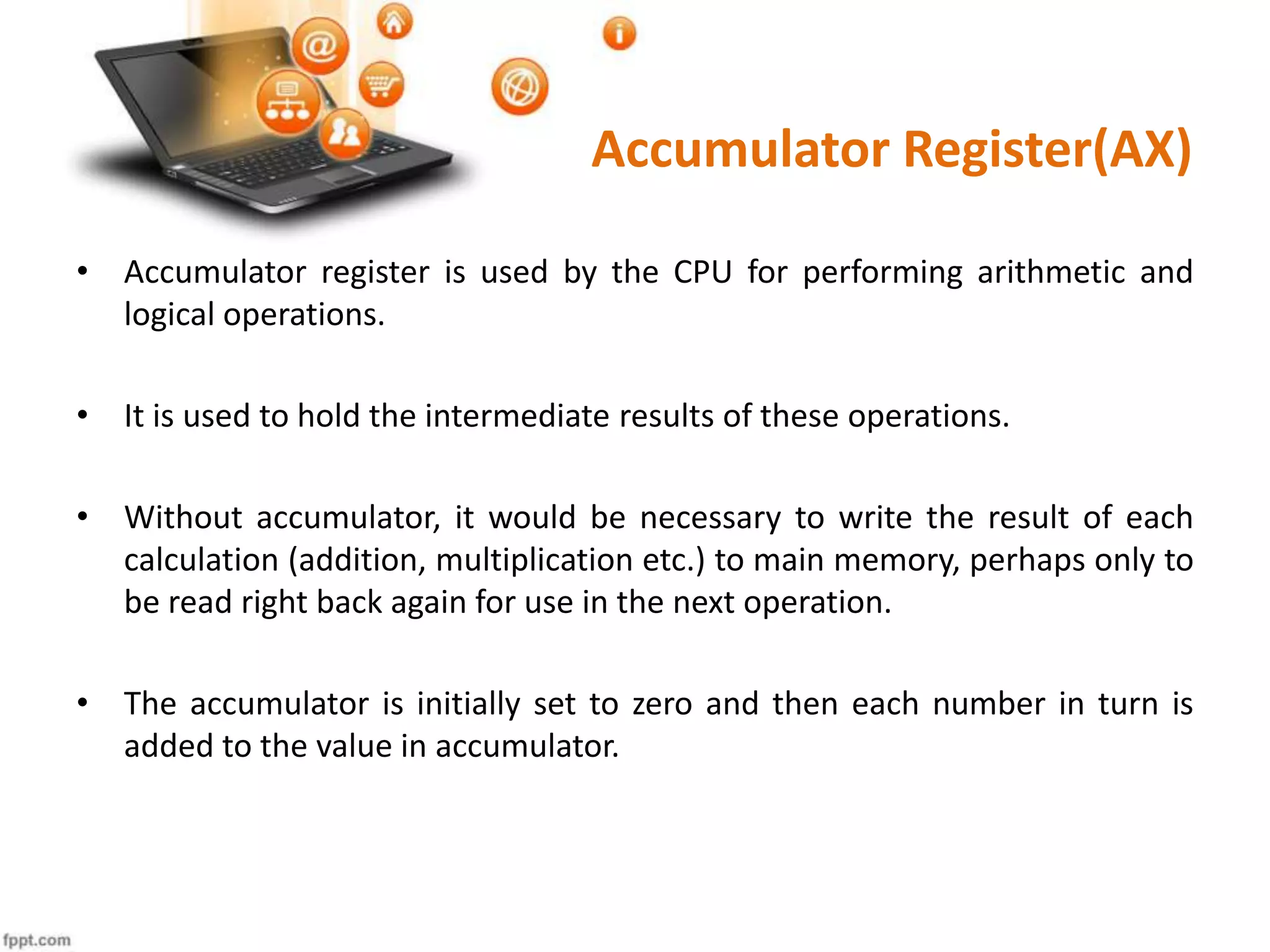 Accumulator Register(AX)
• Accumulator register is used by the CPU for performing arithmetic and
logical operations.
• It is used to hold the intermediate results of these operations.
• Without accumulator, it would be necessary to write the result of each
calculation (addition, multiplication etc.) to main memory, perhaps only to
be read right back again for use in the next operation.
• The accumulator is initially set to zero and then each number in turn is
added to the value in accumulator.
 