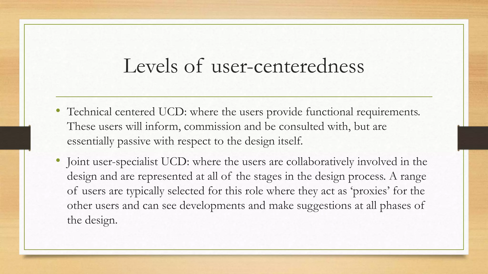 Levels of user-centeredness
• Technical centered UCD: where the users provide functional requirements.
These users will inform, commission and be consulted with, but are
essentially passive with respect to the design itself.
• Joint user-specialist UCD: where the users are collaboratively involved in the
design and are represented at all of the stages in the design process. A range
of users are typically selected for this role where they act as ‘proxies’ for the
other users and can see developments and make suggestions at all phases of
the design.
 