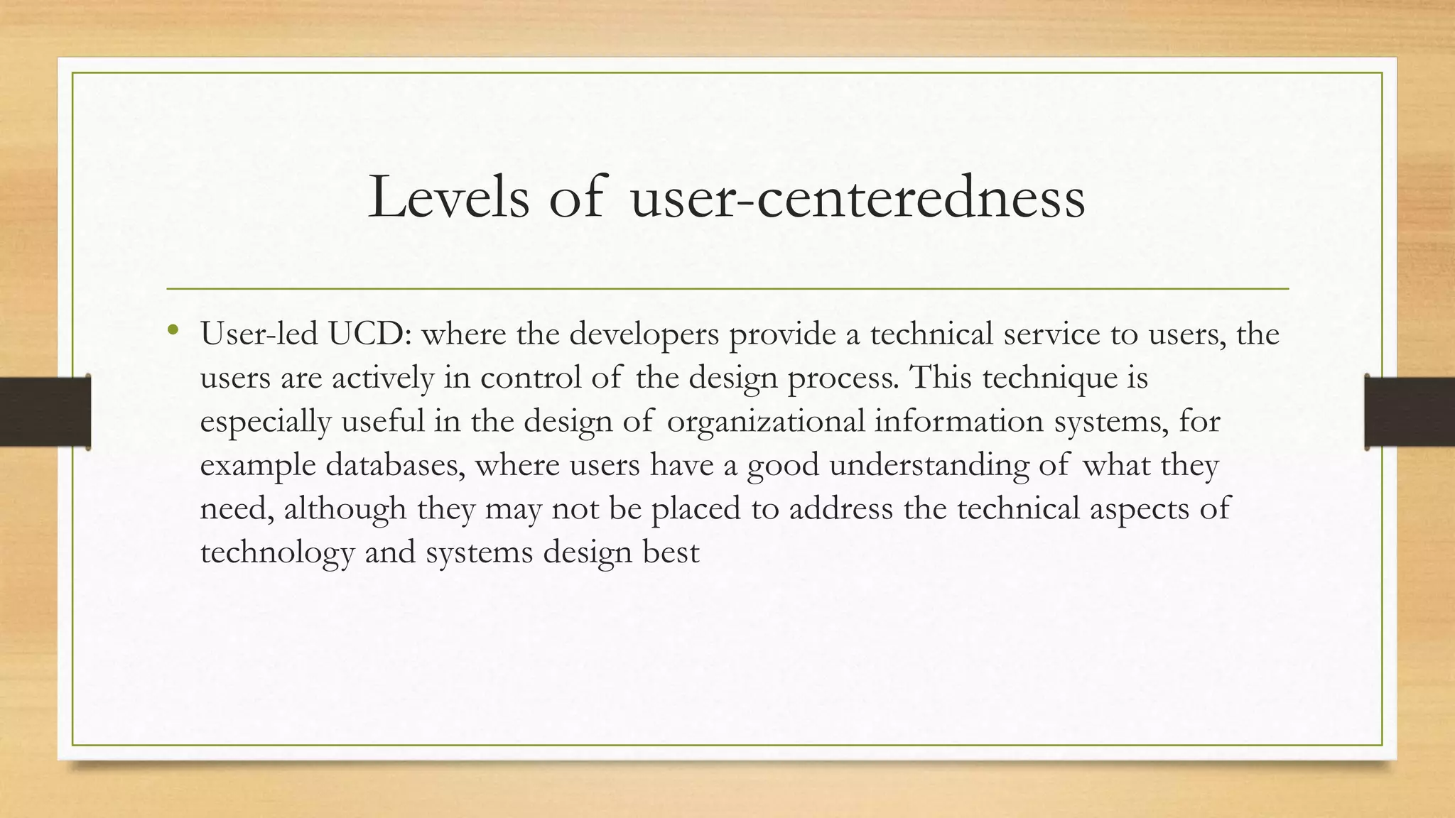 Levels of user-centeredness
• User-led UCD: where the developers provide a technical service to users, the
users are actively in control of the design process. This technique is
especially useful in the design of organizational information systems, for
example databases, where users have a good understanding of what they
need, although they may not be placed to address the technical aspects of
technology and systems design best
 