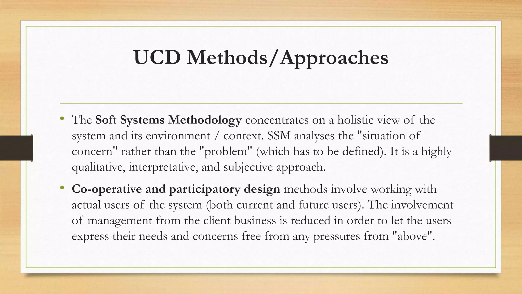 UCD Methods/Approaches
• The Soft Systems Methodology concentrates on a holistic view of the
system and its environment / context. SSM analyses the "situation of
concern" rather than the "problem" (which has to be defined). It is a highly
qualitative, interpretative, and subjective approach.
• Co-operative and participatory design methods involve working with
actual users of the system (both current and future users). The involvement
of management from the client business is reduced in order to let the users
express their needs and concerns free from any pressures from "above".
 