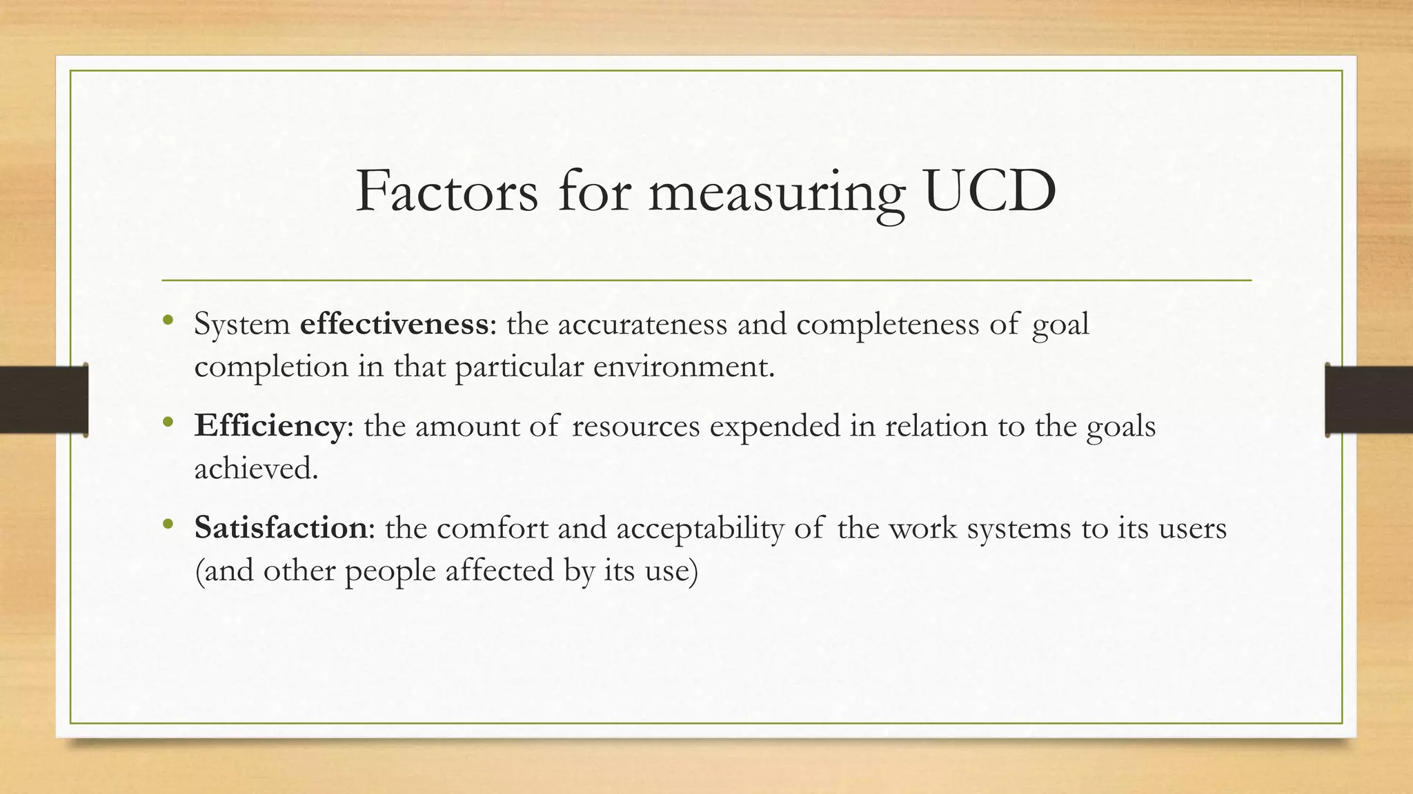 Factors for measuring UCD
• System effectiveness: the accurateness and completeness of goal
completion in that particular environment.
• Efficiency: the amount of resources expended in relation to the goals
achieved.
• Satisfaction: the comfort and acceptability of the work systems to its users
(and other people affected by its use)
 