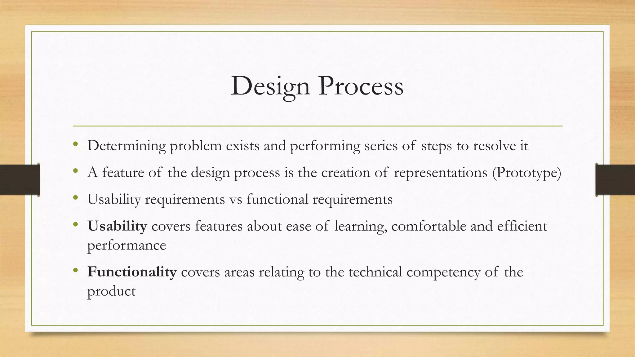 Design Process
• Determining problem exists and performing series of steps to resolve it
• A feature of the design process is the creation of representations (Prototype)
• Usability requirements vs functional requirements
• Usability covers features about ease of learning, comfortable and efficient
performance
• Functionality covers areas relating to the technical competency of the
product
 