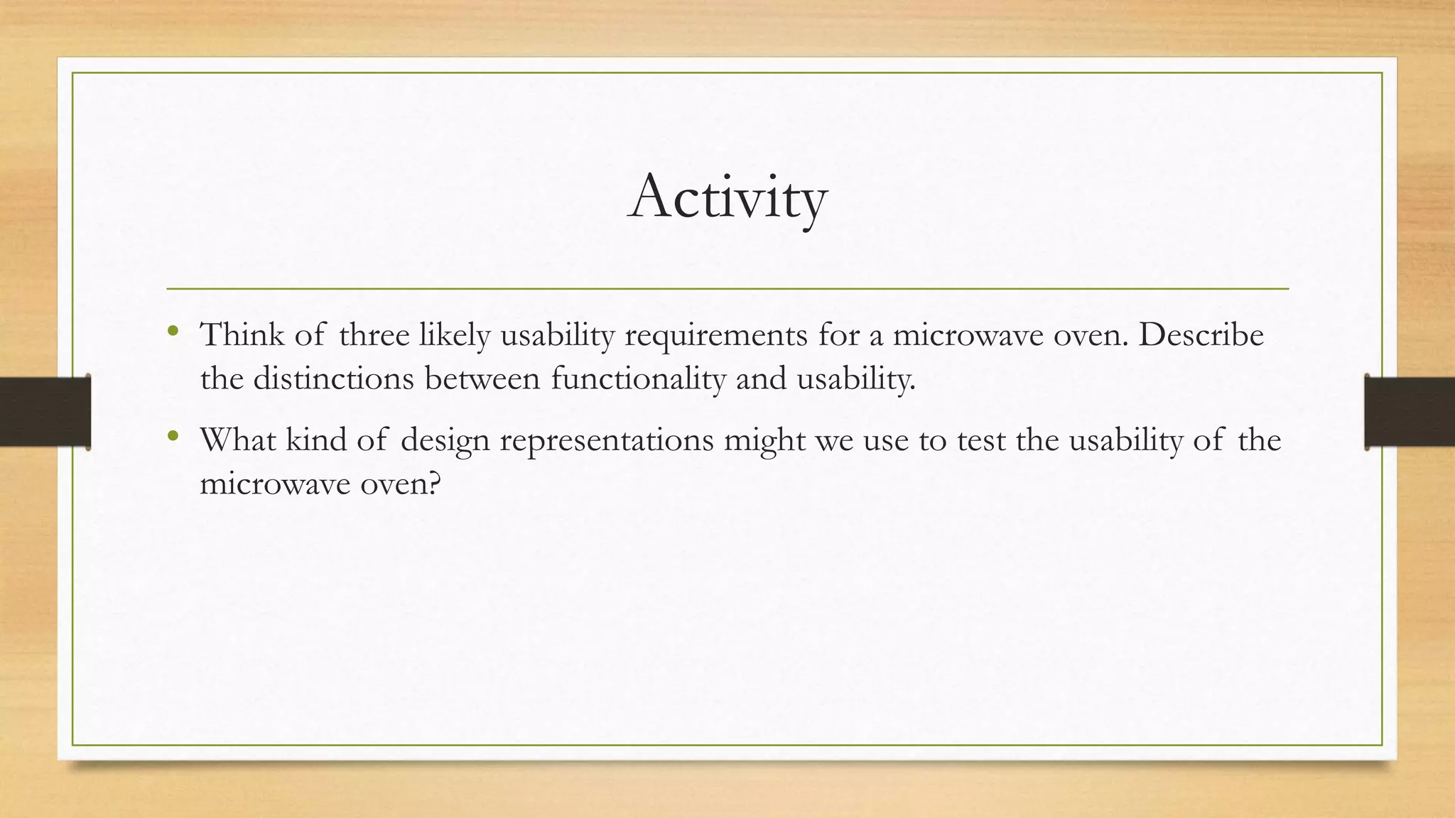 Activity
• Think of three likely usability requirements for a microwave oven. Describe
the distinctions between functionality and usability.
• What kind of design representations might we use to test the usability of the
microwave oven?
 