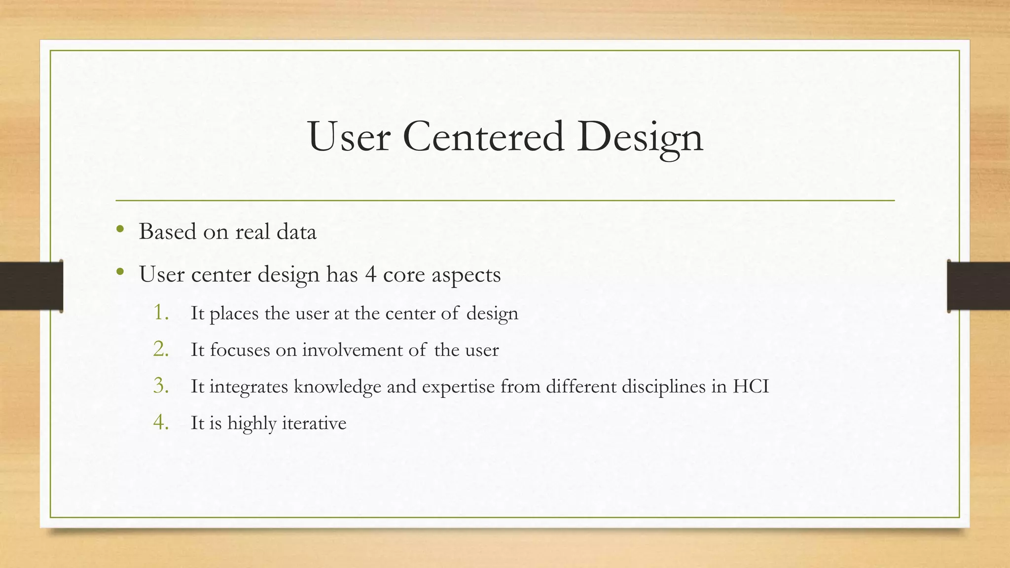 User Centered Design
• Based on real data
• User center design has 4 core aspects
1. It places the user at the center of design
2. It focuses on involvement of the user
3. It integrates knowledge and expertise from different disciplines in HCI
4. It is highly iterative
 