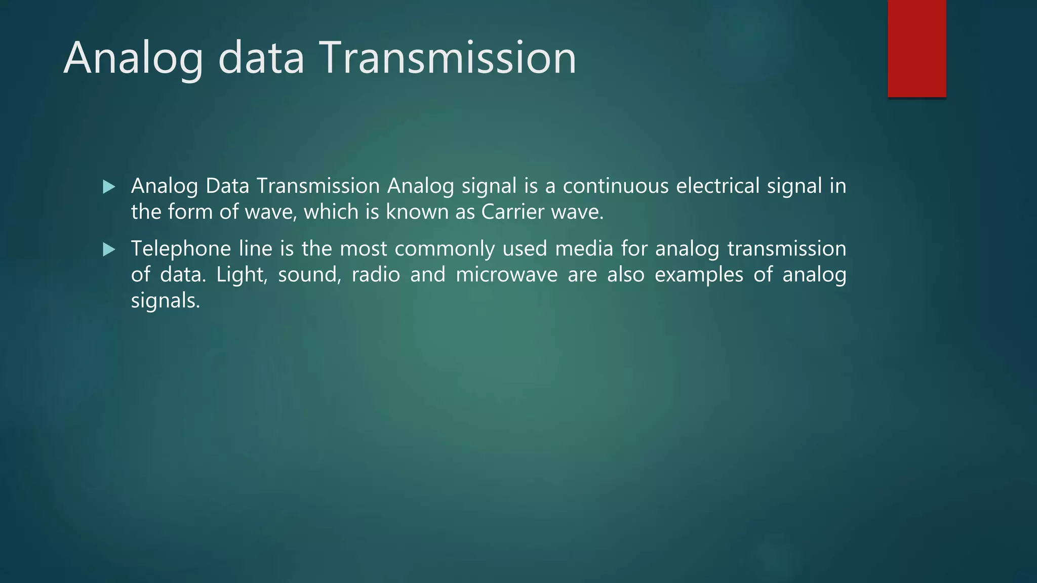 Analog data Transmission
 Analog Data Transmission Analog signal is a continuous electrical signal in
the form of wave, which is known as Carrier wave.
 Telephone line is the most commonly used media for analog transmission
of data. Light, sound, radio and microwave are also examples of analog
signals.
 