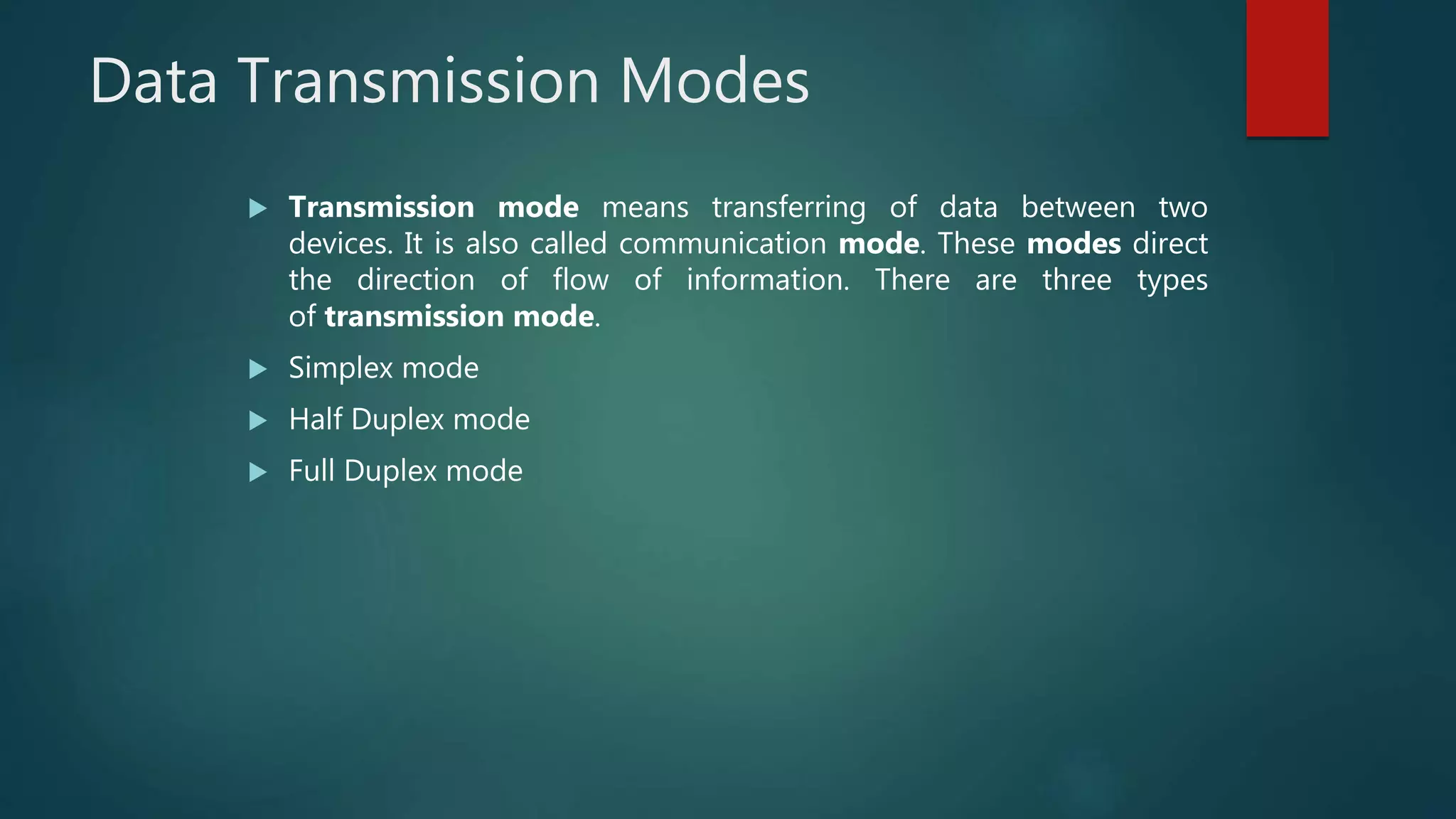 Data Transmission Modes
 Transmission mode means transferring of data between two
devices. It is also called communication mode. These modes direct
the direction of flow of information. There are three types
of transmission mode.
 Simplex mode
 Half Duplex mode
 Full Duplex mode
 