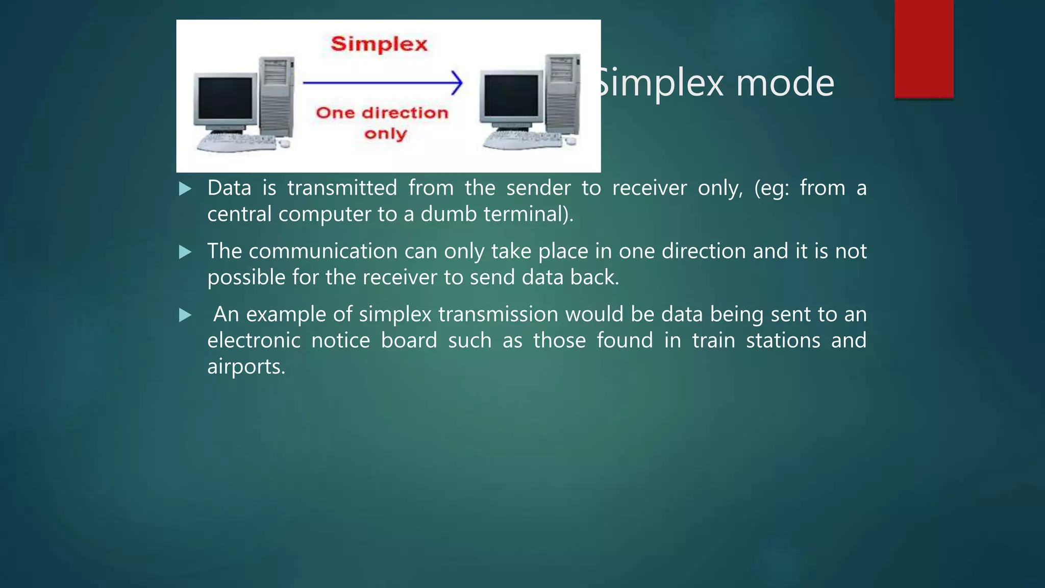 Simplex mode
 Data is transmitted from the sender to receiver only, (eg: from a
central computer to a dumb terminal).
 The communication can only take place in one direction and it is not
possible for the receiver to send data back.
 An example of simplex transmission would be data being sent to an
electronic notice board such as those found in train stations and
airports.
 