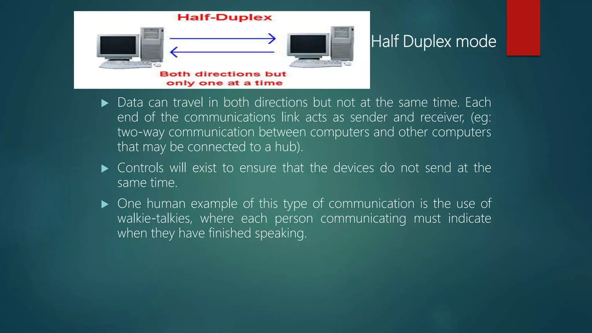 Half Duplex mode
 Data can travel in both directions but not at the same time. Each
end of the communications link acts as sender and receiver, (eg:
two-way communication between computers and other computers
that may be connected to a hub).
 Controls will exist to ensure that the devices do not send at the
same time.
 One human example of this type of communication is the use of
walkie-talkies, where each person communicating must indicate
when they have finished speaking.
 