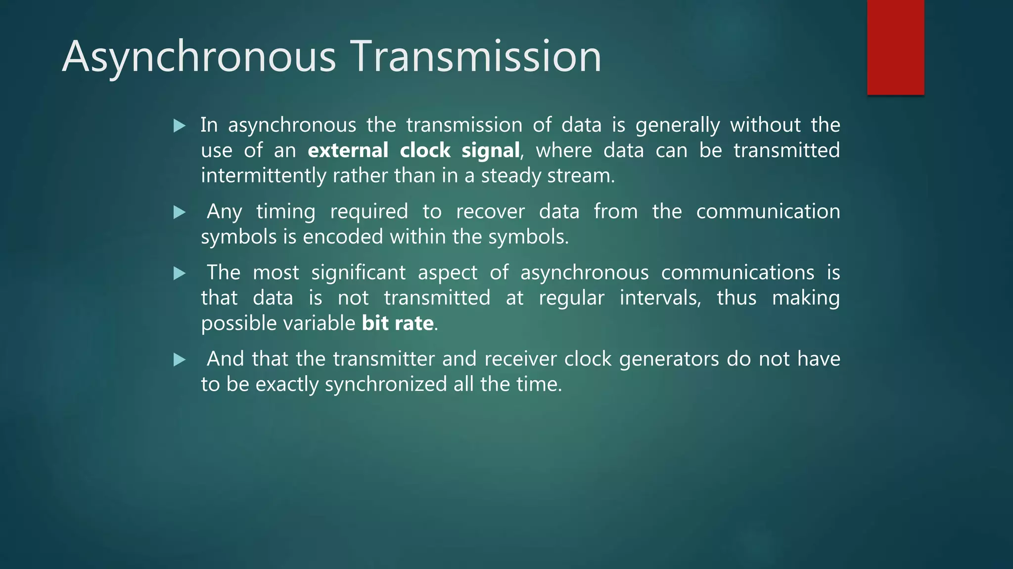 Asynchronous Transmission
 In asynchronous the transmission of data is generally without the
use of an external clock signal, where data can be transmitted
intermittently rather than in a steady stream.
 Any timing required to recover data from the communication
symbols is encoded within the symbols.
 The most significant aspect of asynchronous communications is
that data is not transmitted at regular intervals, thus making
possible variable bit rate.
 And that the transmitter and receiver clock generators do not have
to be exactly synchronized all the time.
 