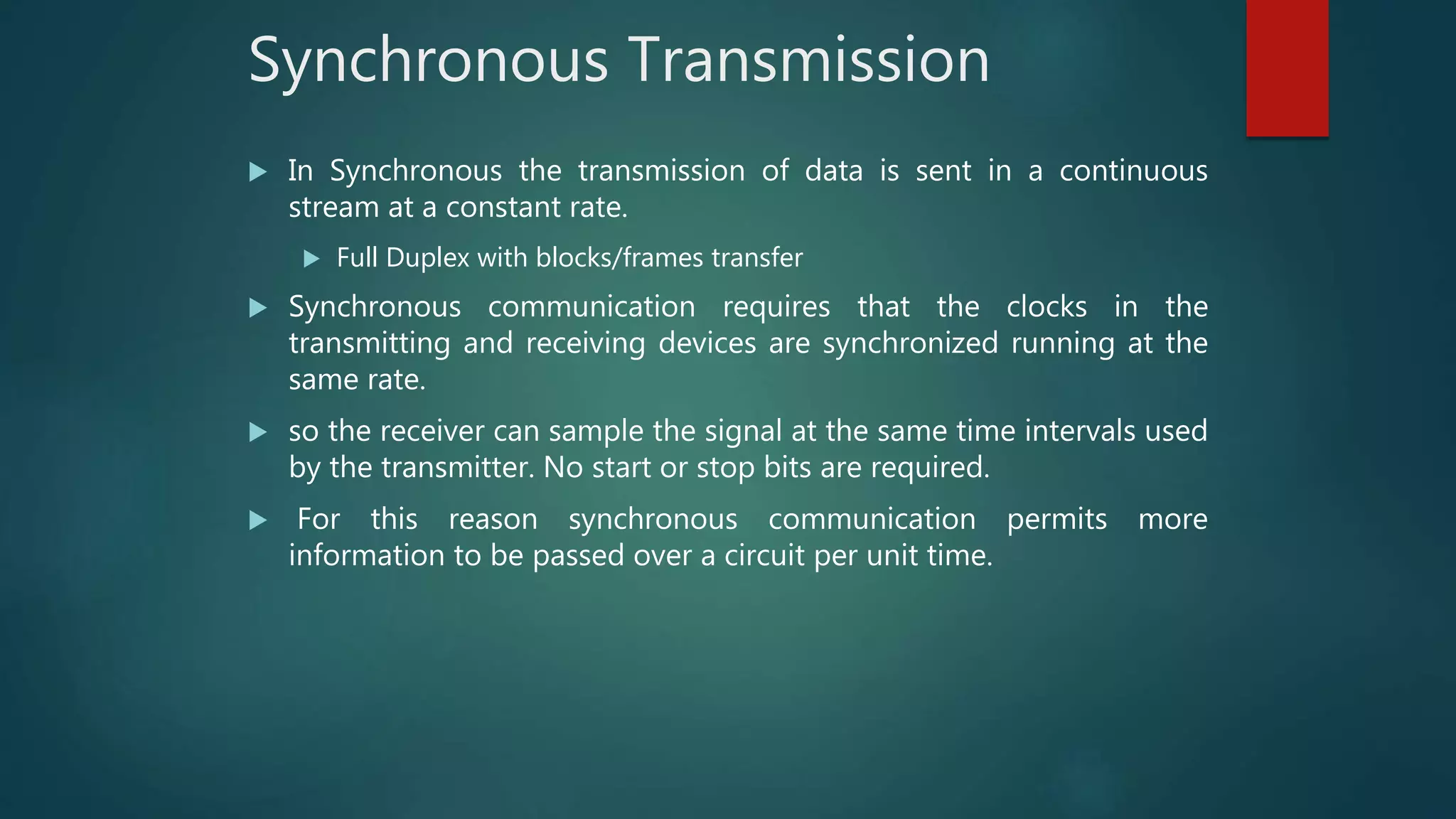 Synchronous Transmission
 In Synchronous the transmission of data is sent in a continuous
stream at a constant rate.
 Full Duplex with blocks/frames transfer
 Synchronous communication requires that the clocks in the
transmitting and receiving devices are synchronized running at the
same rate.
 so the receiver can sample the signal at the same time intervals used
by the transmitter. No start or stop bits are required.
 For this reason synchronous communication permits more
information to be passed over a circuit per unit time.
 