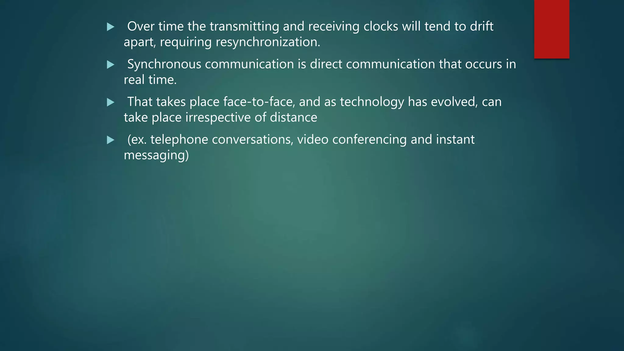  Over time the transmitting and receiving clocks will tend to drift
apart, requiring resynchronization.
 Synchronous communication is direct communication that occurs in
real time.
 That takes place face-to-face, and as technology has evolved, can
take place irrespective of distance
 (ex. telephone conversations, video conferencing and instant
messaging)
 