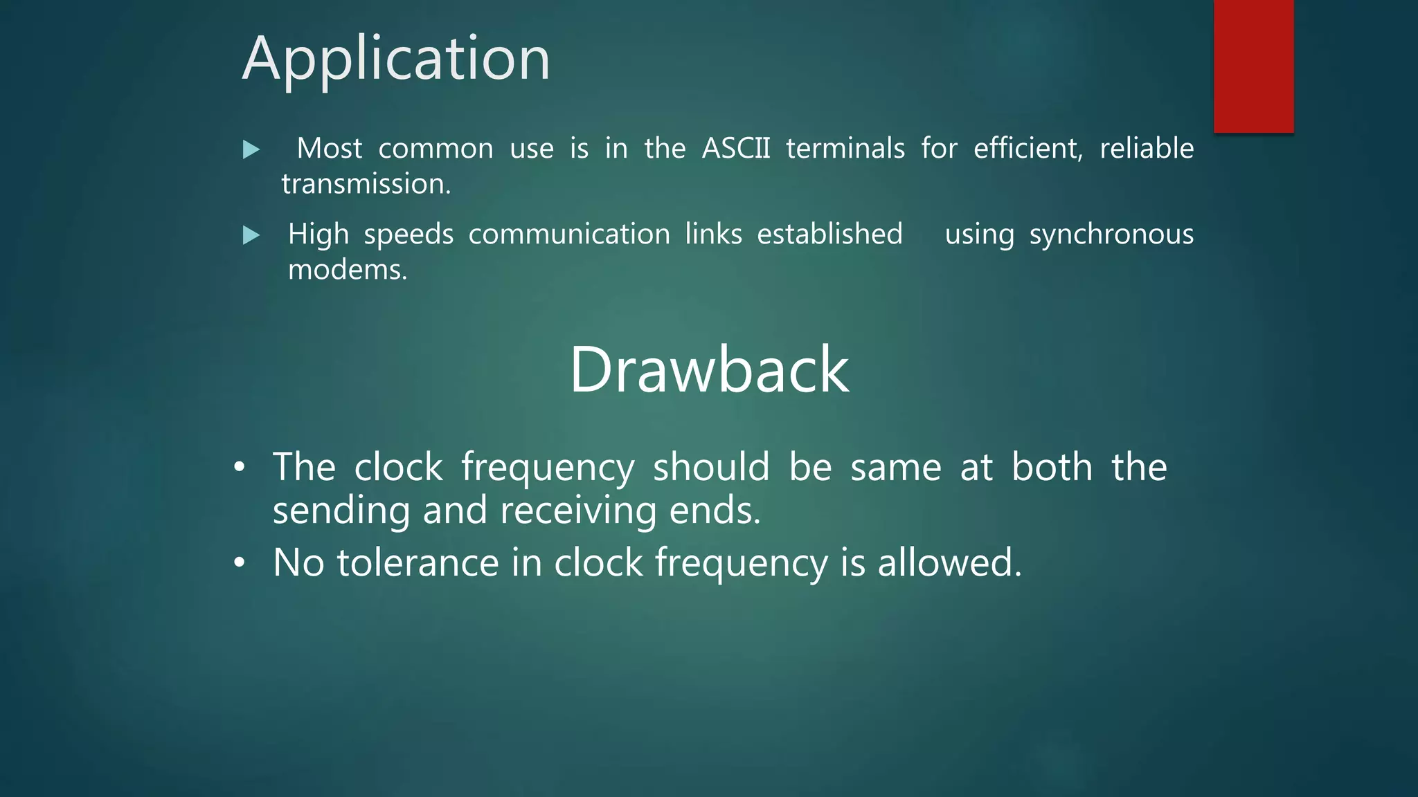 Application
 Most common use is in the ASCII terminals for efficient, reliable
transmission.
 High speeds communication links established using synchronous
modems.
Drawback
• The clock frequency should be same at both the
sending and receiving ends.
• No tolerance in clock frequency is allowed.
 