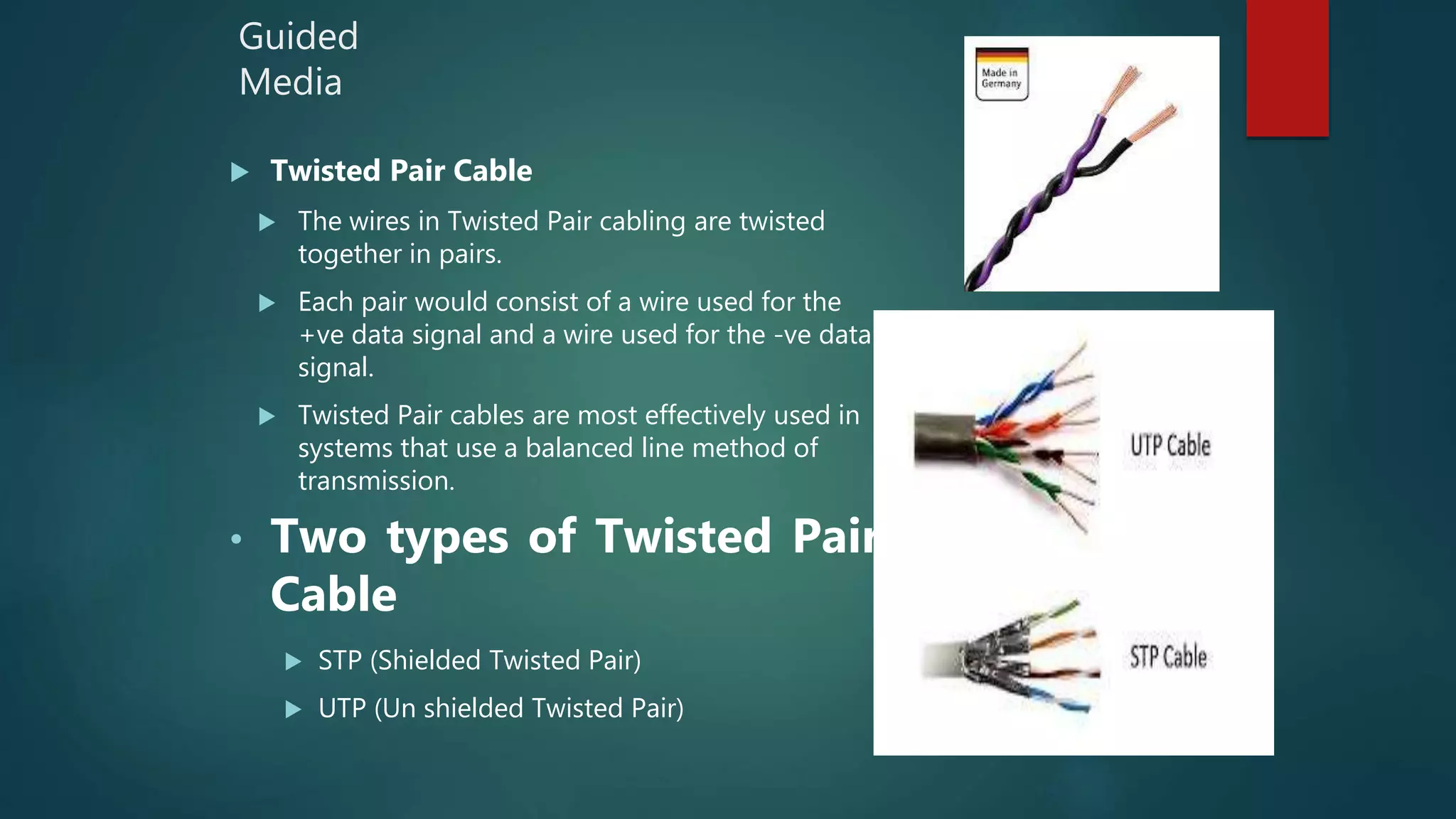 Guided
Media
 Twisted Pair Cable
 The wires in Twisted Pair cabling are twisted
together in pairs.
 Each pair would consist of a wire used for the
+ve data signal and a wire used for the -ve data
signal.
 Twisted Pair cables are most effectively used in
systems that use a balanced line method of
transmission.
• Two types of Twisted Pair
Cable
 STP (Shielded Twisted Pair)
 UTP (Un shielded Twisted Pair)
 