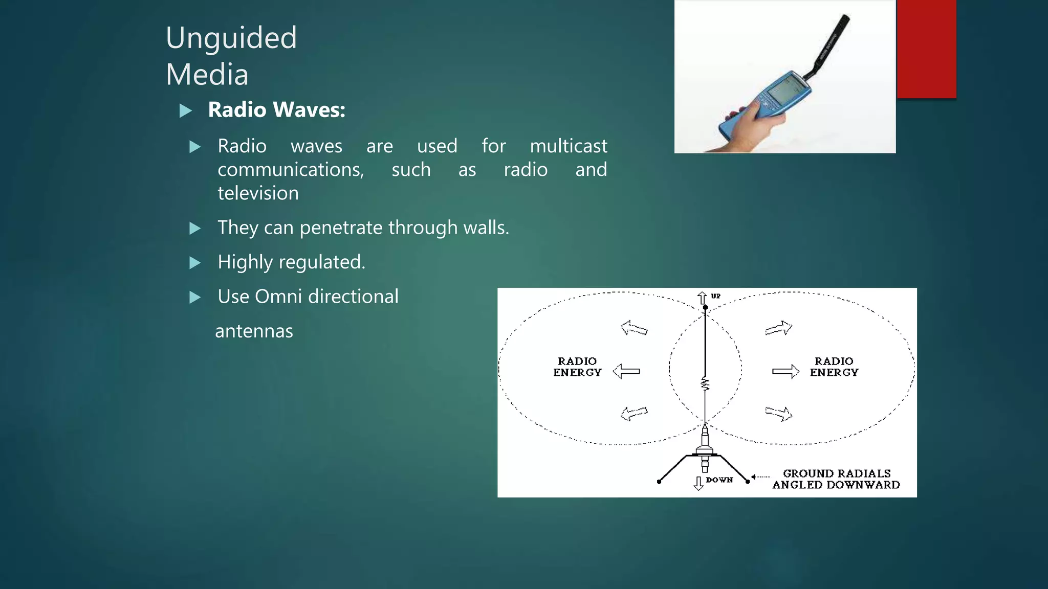 Unguided
Media
 Radio Waves:
 Radio waves are used for multicast
communications, such as radio and
television
 They can penetrate through walls.
 Highly regulated.
 Use Omni directional
antennas
 