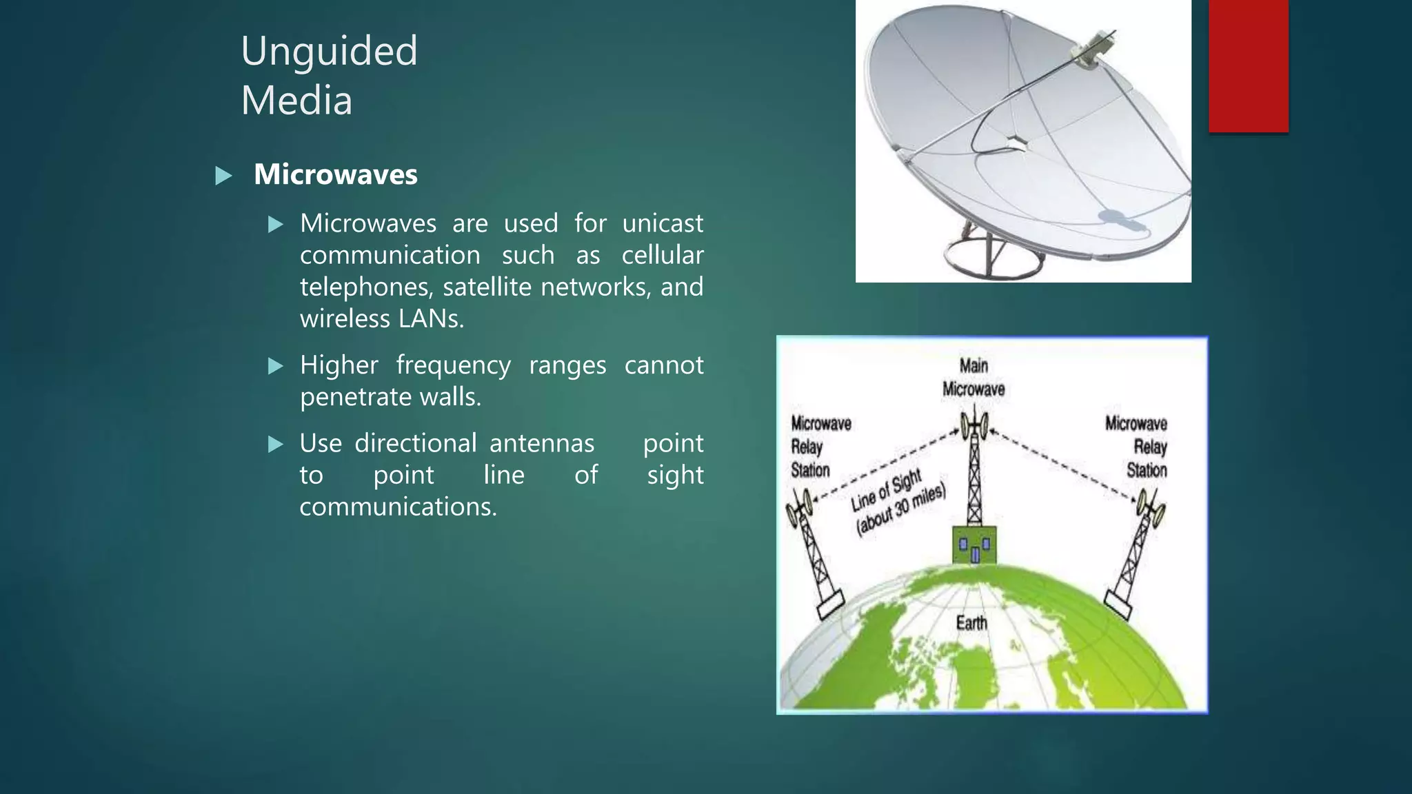 Unguided
Media
 Microwaves
 Microwaves are used for unicast
communication such as cellular
telephones, satellite networks, and
wireless LANs.
 Higher frequency ranges cannot
penetrate walls.
 Use directional antennas point
to point line of sight
communications.
 
