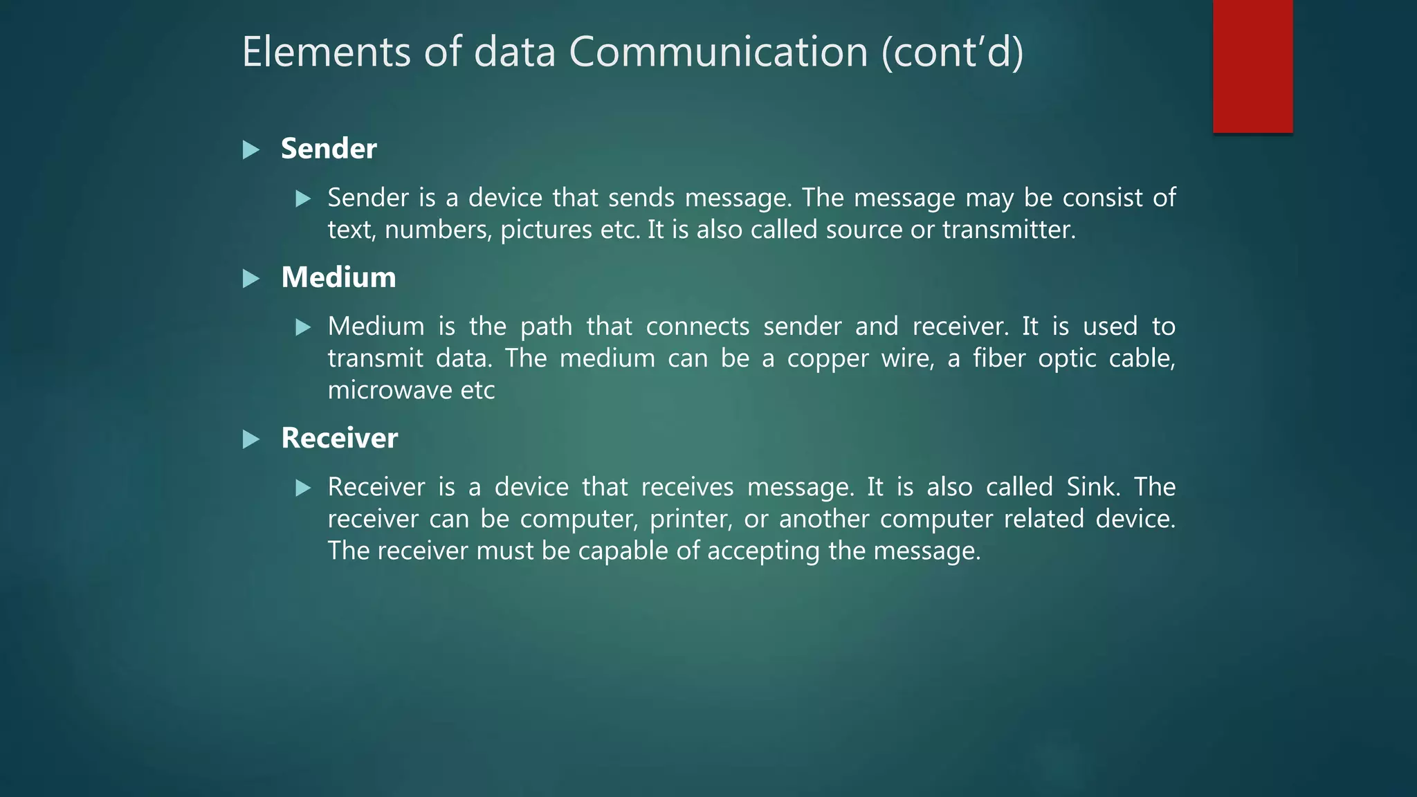 Elements of data Communication (cont’d)
 Sender
 Sender is a device that sends message. The message may be consist of
text, numbers, pictures etc. It is also called source or transmitter.
 Medium
 Medium is the path that connects sender and receiver. It is used to
transmit data. The medium can be a copper wire, a fiber optic cable,
microwave etc
 Receiver
 Receiver is a device that receives message. It is also called Sink. The
receiver can be computer, printer, or another computer related device.
The receiver must be capable of accepting the message.
 