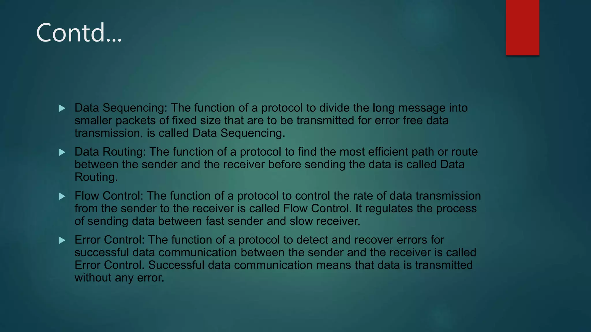 Contd...
 Data Sequencing: The function of a protocol to divide the long message into
smaller packets of fixed size that are to be transmitted for error free data
transmission, is called Data Sequencing.
 Data Routing: The function of a protocol to find the most efficient path or route
between the sender and the receiver before sending the data is called Data
Routing.
 Flow Control: The function of a protocol to control the rate of data transmission
from the sender to the receiver is called Flow Control. It regulates the process
of sending data between fast sender and slow receiver.
 Error Control: The function of a protocol to detect and recover errors for
successful data communication between the sender and the receiver is called
Error Control. Successful data communication means that data is transmitted
without any error.
 