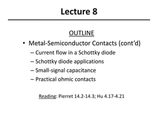 Lecture 8
OUTLINE
• Metal-Semiconductor Contacts (cont’d)
– Current flow in a Schottky diode
– Schottky diode applications
– Small-signal capacitance
– Practical ohmic contacts
Reading: Pierret 14.2-14.3; Hu 4.17-4.21
 
