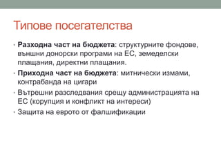 Типове посегателства
• Разходна част на бюджета: структурните фондове,
външни донорски програми на ЕС, земеделски
плащания, директни плащания.
• Приходна част на бюджета: митнически измами,
контрабанда на цигари
• Вътрешни разследвания срещу администрацията на
ЕС (корупция и конфликт на интереси)
• Защита на еврото от фалшификации
 