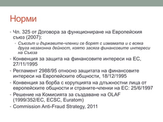 Норми
• Чл. 325 от Договора за функциониране на Европейския
съюз (2007):
• Съюзът и държавите-членки се борят с измамата и с всяка
друга незаконна дейност, която засяга финансовите интереси
на Съюза
• Конвенция за защита на финансовите интереси на ЕС,
27/11/1995
• Регламент 2988/95 относно защитата на финансовите
интереси на Европейските общности, 18/12/1995
• Конвенция за борба с корупцията на длъжностни лица от
европейските общности и страните-членки на ЕС: 25/6/1997
• Решение на Комисията за създаване на OLAF
(1999/352/EC, ECSC, Euratom)
• Commission Anti-Fraud Strategy, 2011
 