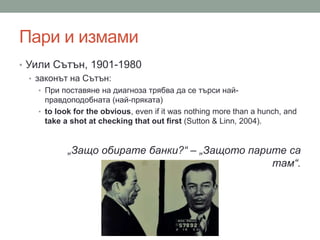 Пари и измами
• Уили Сътън, 1901-1980
• законът на Сътън:
• При поставяне на диагноза трябва да се търси най-
правдоподобната (най-пряката)
• to look for the obvious, even if it was nothing more than a hunch, and
take a shot at checking that out first (Sutton & Linn, 2004).
„Защо обирате банки?“ – „Защото парите са
там“.
 