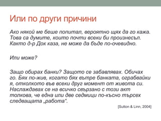 Или по други причини
Ако някой ме беше попитал, вероятно щях да го кажа.
Това са думите, които почти всеки би произнесъл.
Както д-р Док каза, не може да бъде по-очевидно.
Или може?
Защо обирах банки? Защото се забавлявах. Обичах
го. Бях по-жив, когато бях вътре банката, ограбвайки
я, отколкото във всеки друг момент от живота си.
Наслаждавах се на всичко свързано с този акт
толкова, че една или две седмици по-късно търсех
следващата „работа“.
[Sutton & Linn, 2004]
 