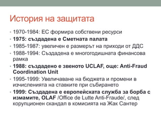 История на защитата
• 1970-1984: ЕС формира собствени ресурси
• 1975: създадена е Сметната палата
• 1985-1987: увеличен е размерът на приходи от ДДС
• 1988-1994: Създадена е многогодишната финансова
рамка
• 1988: създадено е звеното UCLAF, още: Anti-Fraud
Coordination Unit
• 1995-1999: Увеличаване на бюджета и промени в
изчисленията на ставките при събирането
• 1999: Създадена е европейската служба за борба с
измамите, OLAF /Office de Lutte Anti-Fraude/, след
корупционен скандал в комисията на Жак Сантер
 