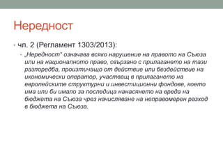 Нередност
• чл. 2 (Регламент 1303/2013):
• „Нередност“ означава всяко нарушение на правото на Съюза
или на националното право, свързано с прилагането на тази
разпоредба, произтичащо от действие или бездействие на
икономически оператор, участващ в прилагането на
европейските структурни и инвестиционни фондове, което
има или би имало за последица нанасянето на вреда на
бюджета на Съюза чрез начисляване на неправомерен разход
в бюджета на Съюза.
 