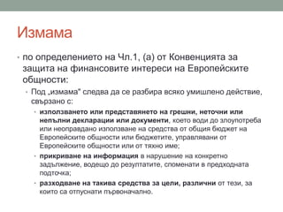 Измама
• по определението на Чл.1, (а) от Конвенцията за
защита на финансовите интереси на Европейските
общности:
• Под „измама" следва да се разбира всяко умишлено действие,
свързано с:
• използването или представянето на грешни, неточни или
непълни декларации или документи, което води до злоупотреба
или неоправдано използване на средства от общия бюджет на
Европейските общности или бюджетите, управлявани от
Европейските общности или от тяхно име;
• прикриване на информация в нарушение на конкретно
задължение, водещо до резултатите, споменати в предходната
подточка;
• разходване на такива средства за цели, различни от тези, за
които са отпуснати първоначално.
 