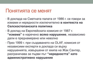 Понятията се менят
• В доклада на Сметната палата от 1986 г. се говори за
измами и нередности изключително в контекста на
Селскостопанската политика
• В доклад на Европейската комисия от 1987 г.
“измама” е наречено всяко нарушение, независимо
дали е преднамерено или неволно
• През 1999 г. при създаването на OLAF, комисия от
независими експерти в доклада си върху
нарушенията, извършени от екипа на Жак Сантер,
разграничава за първи път “нередността” като
административно нарушение
 