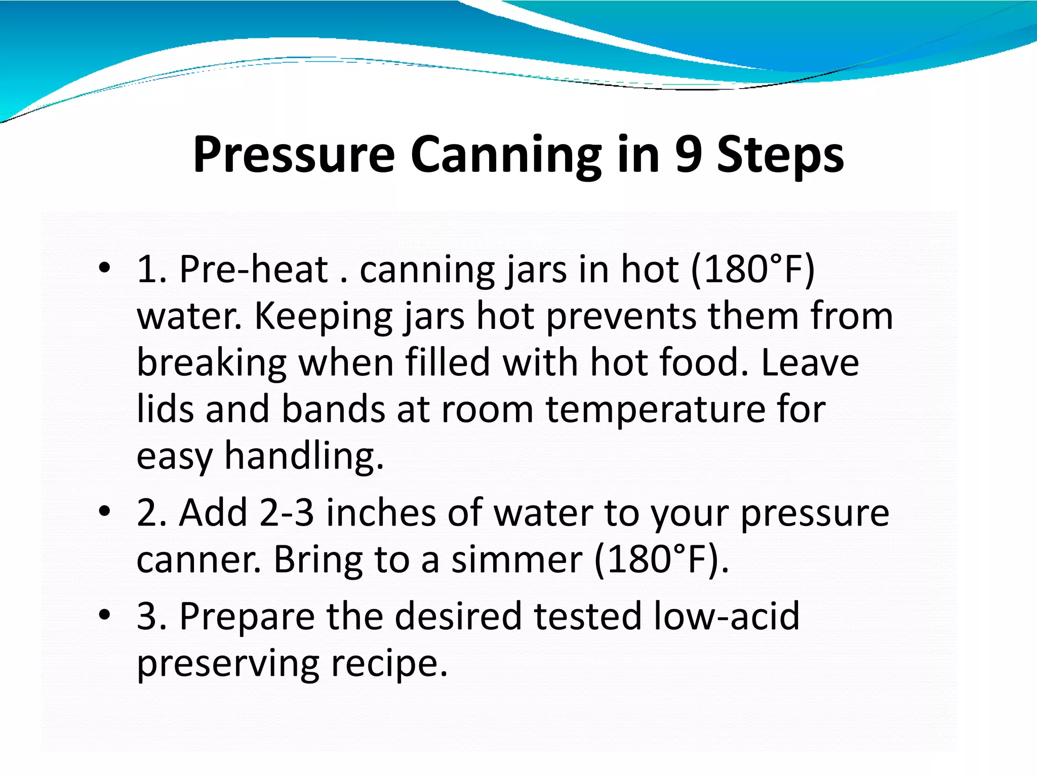 Pressure Canning in 9 Steps
• 1. Pre-heat . canning jars in hot (180°F)
water. Keeping jars hot prevents them from
breaking when filled with hot food. Leave
lids and bands at room temperature for
easy handling.
• 2. Add 2-3 inches of water to your pressure
canner. Bring to a simmer (180°F).
• 3. Prepare the desired tested low-acid
preserving recipe.
 