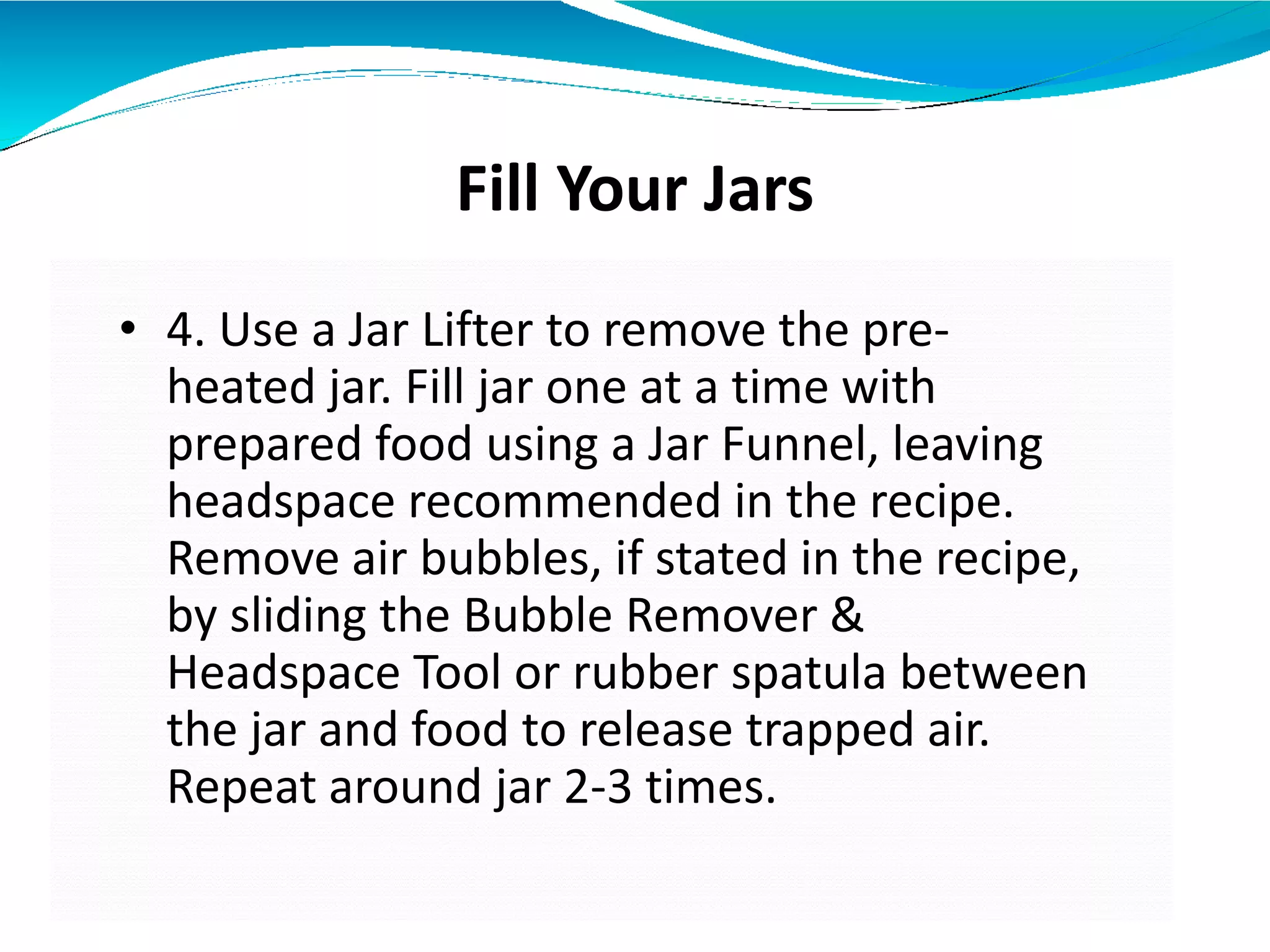 Fill Your Jars
• 4. Use a Jar Lifter to remove the pre-
heated jar. Fill jar one at a time with
prepared food using a Jar Funnel, leaving
headspace recommended in the recipe.
Remove air bubbles, if stated in the recipe,
by sliding the Bubble Remover &
Headspace Tool or rubber spatula between
the jar and food to release trapped air.
Repeat around jar 2-3 times.
 