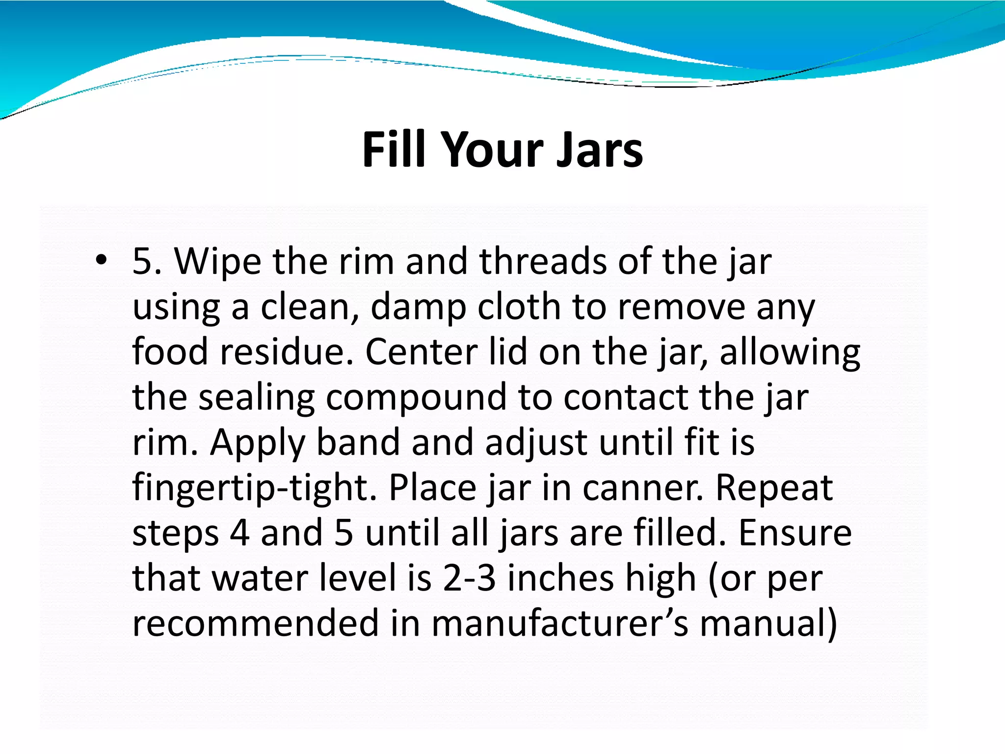 Fill Your Jars
• 5. Wipe the rim and threads of the jar
using a clean, damp cloth to remove any
food residue. Center lid on the jar, allowing
the sealing compound to contact the jar
rim. Apply band and adjust until fit is
fingertip-tight. Place jar in canner. Repeat
steps 4 and 5 until all jars are filled. Ensure
that water level is 2-3 inches high (or per
recommended in manufacturer’s manual)
 