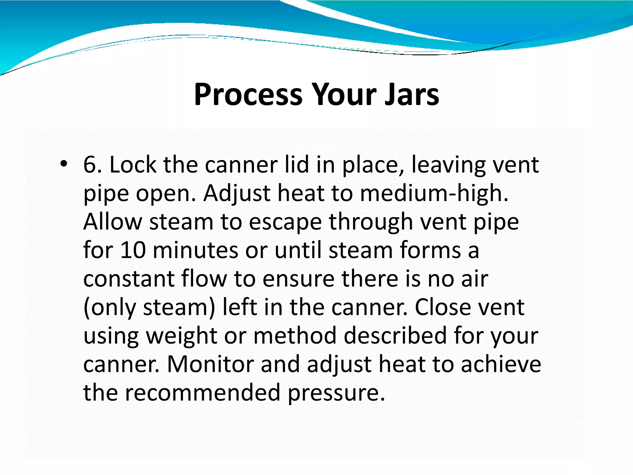 Process Your Jars
• 6. Lock the canner lid in place, leaving vent
pipe open. Adjust heat to medium-high.
Allow steam to escape through vent pipe
for 10 minutes or until steam forms a
constant flow to ensure there is no air
(only steam) left in the canner. Close vent
using weight or method described for your
canner. Monitor and adjust heat to achieve
the recommended pressure.
 