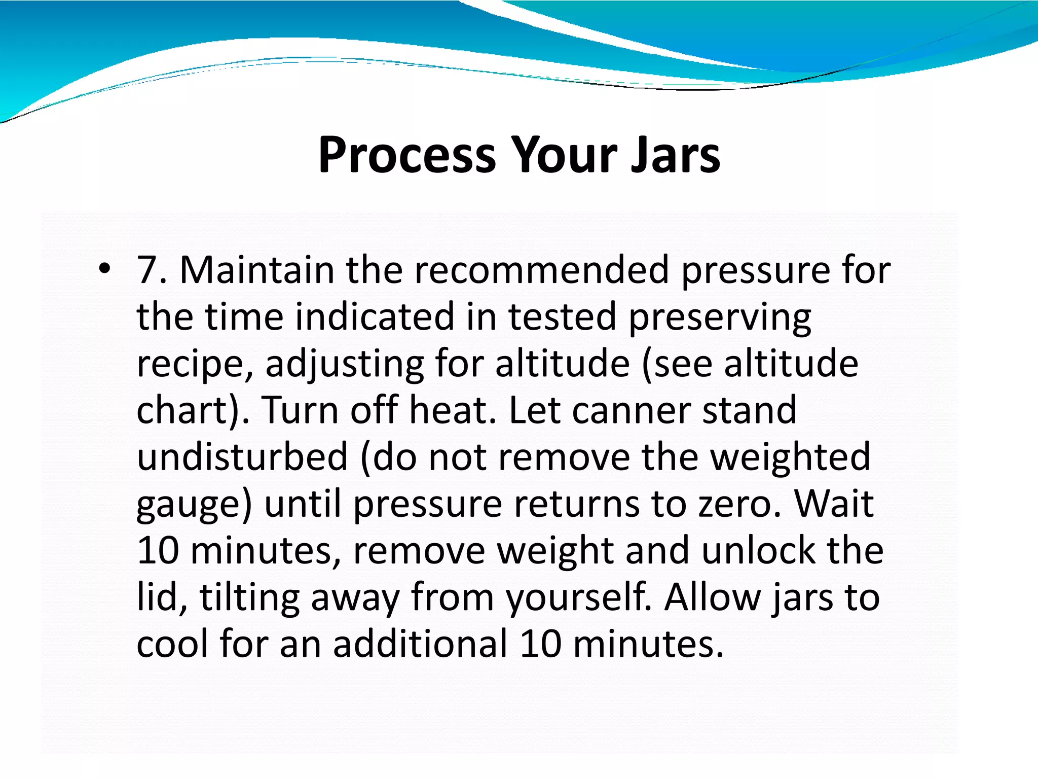 Process Your Jars
• 7. Maintain the recommended pressure for
the time indicated in tested preserving
recipe, adjusting for altitude (see altitude
chart). Turn off heat. Let canner stand
undisturbed (do not remove the weighted
gauge) until pressure returns to zero. Wait
10 minutes, remove weight and unlock the
lid, tilting away from yourself. Allow jars to
cool for an additional 10 minutes.
 