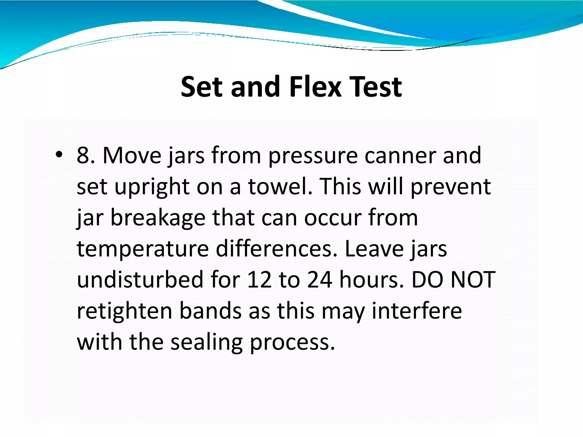 Set and Flex Test
• 8. Move jars from pressure canner and
set upright on a towel. This will prevent
jar breakage that can occur from
temperature differences. Leave jars
undisturbed for 12 to 24 hours. DO NOT
retighten bands as this may interfere
with the sealing process.
 