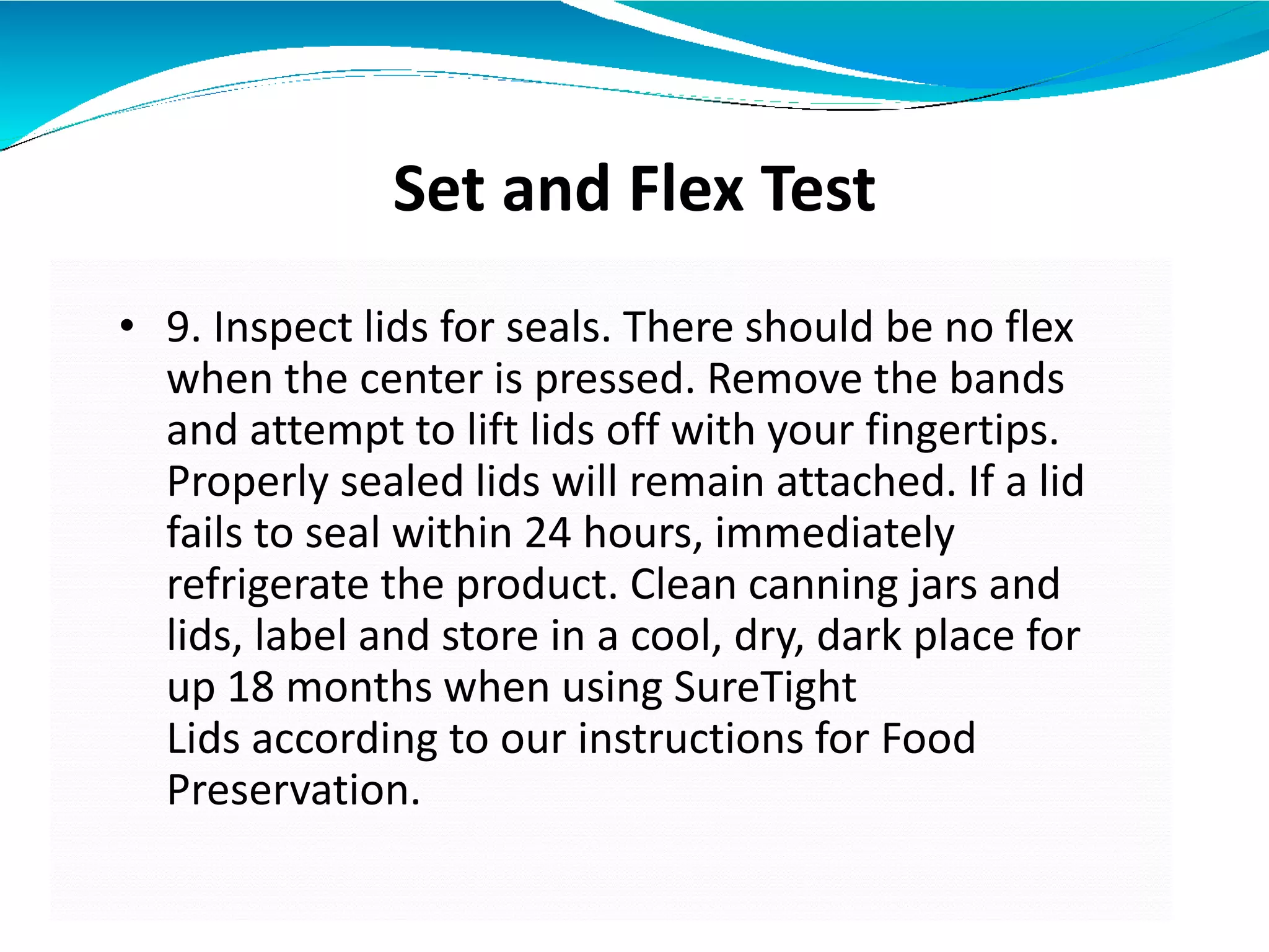 Set and Flex Test
• 9. Inspect lids for seals. There should be no flex
when the center is pressed. Remove the bands
and attempt to lift lids off with your fingertips.
Properly sealed lids will remain attached. If a lid
fails to seal within 24 hours, immediately
refrigerate the product. Clean canning jars and
lids, label and store in a cool, dry, dark place for
up 18 months when using SureTight
Lids according to our instructions for Food
Preservation.
 